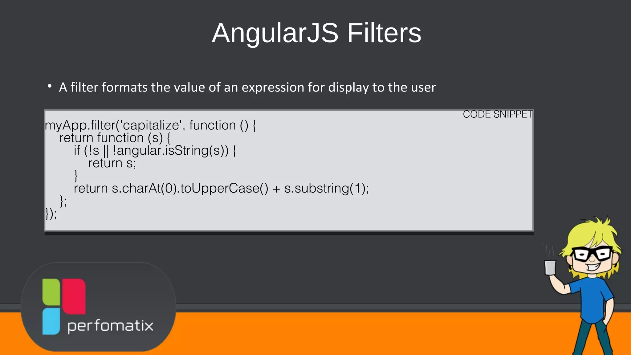 AngularJS Filters • A filter formats the value of an expression for display to the user CODE SNIPPET myApp.filter('capitalize', function () { return function (s) { if (!s || !angular.isString(s)) { return s; } return s.charAt(0).toUpperCase() + s.substring(1); }; }); CODE SNIPPET myApp.filter('capitalize', function () { return function (s) { if (!s || !angular.isString(s)) { return s; } return s.charAt(0).toUpperCase() + s.substring(1); }; }); 
