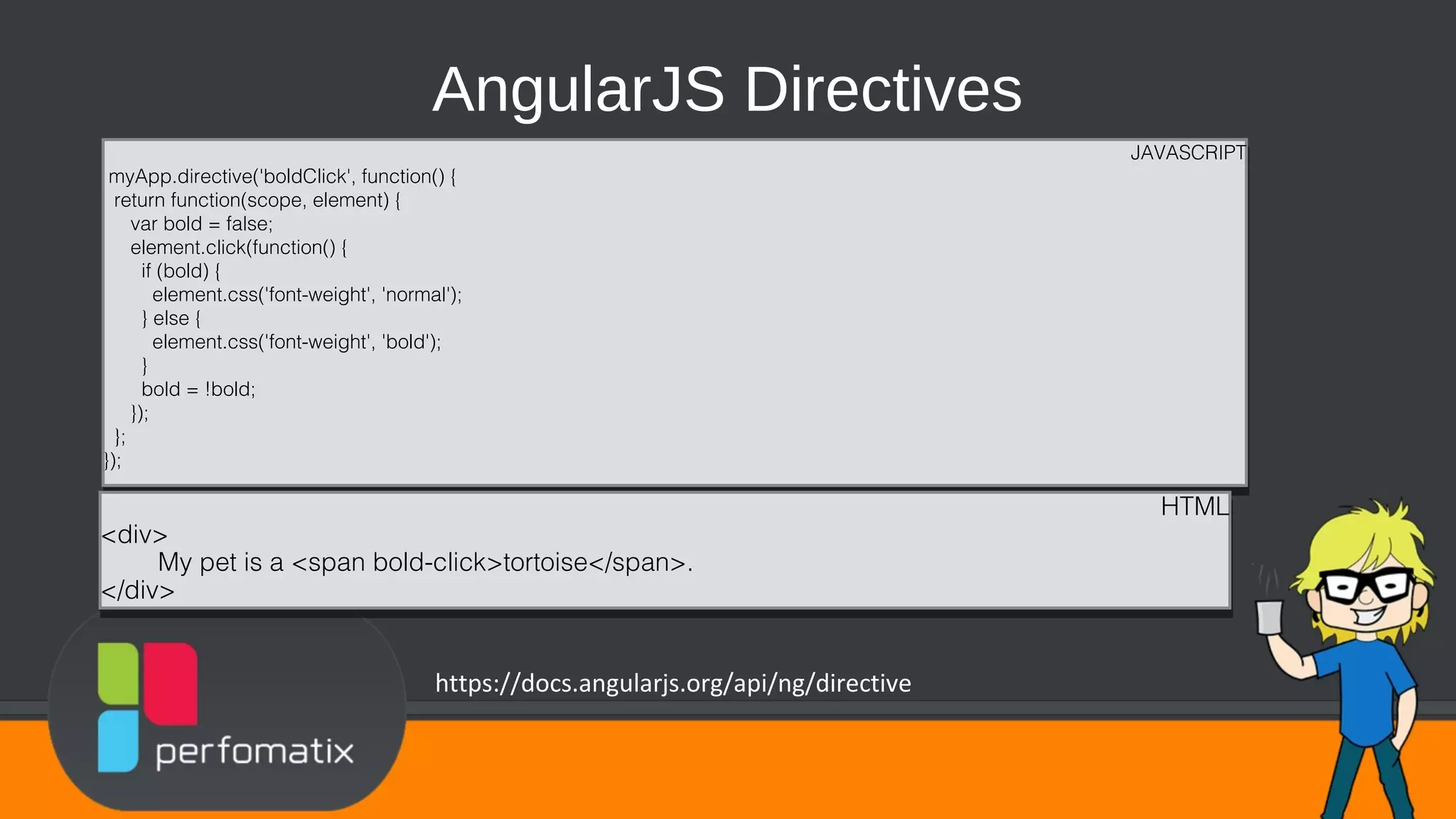 AngularJS Directives JAVASCRIPT myApp.directive('boldClick', function() { return function(scope, element) { var bold = false; element.click(function() { if (bold) { element.css('font-weight', 'normal'); } else { element.css('font-weight', 'bold'); } bold = !bold; }); }; }); JAVASCRIPT myApp.directive('boldClick', function() { return function(scope, element) { var bold = false; element.click(function() { if (bold) { element.css('font-weight', 'normal'); } else { element.css('font-weight', 'bold'); } bold = !bold; }); }; }); HTML <div> My pet is a <span bold-click>tortoise</span>. </div> HTML <div> My pet is a <span bold-click>tortoise</span>. </div> https://docs.angularjs.org/api/ng/directive 