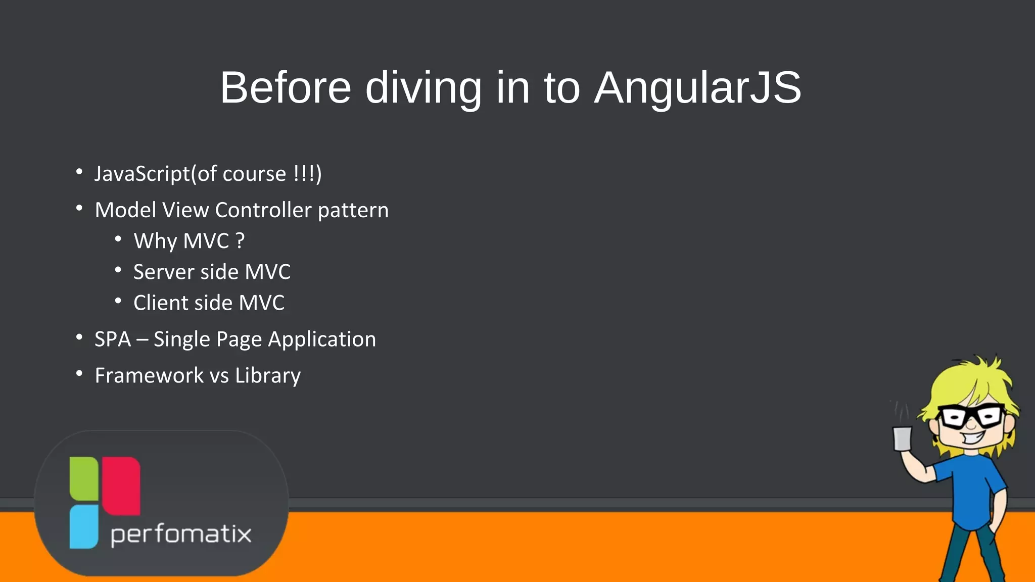 Before diving in to AngularJS • JavaScript(of course !!!) • Model View Controller pattern • Why MVC ? • Server side MVC • Client side MVC • SPA – Single Page Application • Framework vs Library 