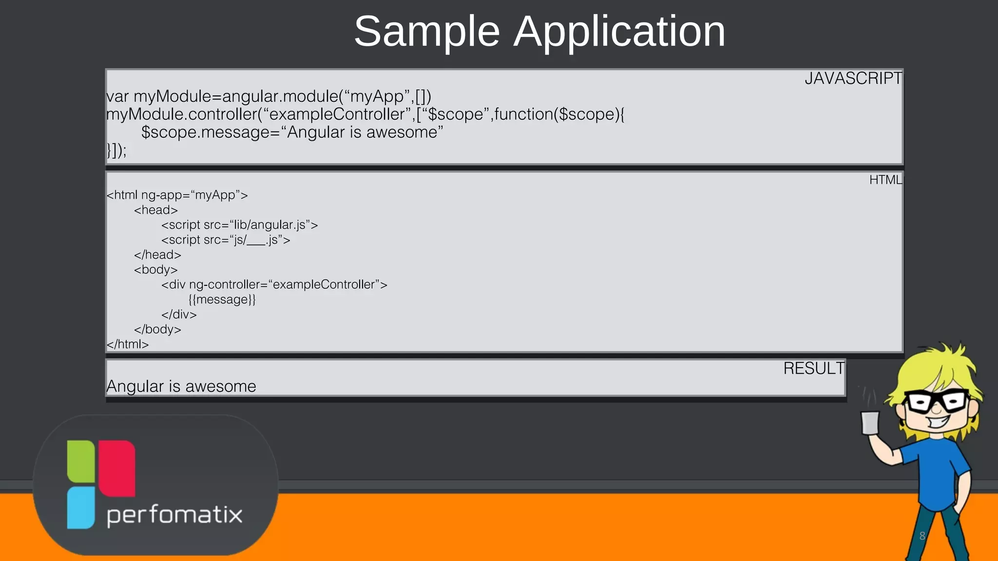 Sample Application 8 JAVASCRIPT var myModule=angular.module(“myApp”,[]) myModule.controller(“exampleController”,[“$scope”,function($scope){ $scope.message=“Angular is awesome” }]); JAVASCRIPT var myModule=angular.module(“myApp”,[]) myModule.controller(“exampleController”,[“$scope”,function($scope){ $scope.message=“Angular is awesome” }]); HTML <html ng-app=“myApp”> <head> <script src=“lib/angular.js”> <script src=“js/___.js”> </head> <body> <div ng-controller=“exampleController”> {{message}} </div> </body> </html> HTML <html ng-app=“myApp”> <head> <script src=“lib/angular.js”> <script src=“js/___.js”> </head> <body> <div ng-controller=“exampleController”> {{message}} </div> </body> </html> RESULT Angular is awesome RESULT Angular is awesome 
