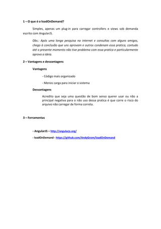 AgularJS + loadOnDemand

1 – O que é o loadOnDemand?
Simples, apenas um plug-in para carregar controllers e views
sob demanda escrito com AngularJS.

Obs.: Após uma longa pesquisa na internet e consultas com
alguns amigos, chego à conclusão que uns aprovam e outros
condenam essa pratica, contudo até o presente momento não
tive problema com essa pratica e particularmente aprovo a ideia.
2 – Vantagens e desvantagens
Vantagens
- Código mais organizado
- Menos carga para iniciar o sistema
Desvantagens
Acredito que seja uma questão de bom senso querer
usar ou não aprincipal negativa para o não uso dessa pratica é que
corre o risco do arquivo não carregar de forma correta.
3 – Ferramentas
- AngularJS – http://angularjs.org/
- loadOnDemand - https://github.com/AndyGrom/loadOnDemand
4 – Mão na massa!

Obs.: Recebi vários e-mail com dúvidas do caminho onde deve ser salvo
os arquivos, então destaquei no código.

 