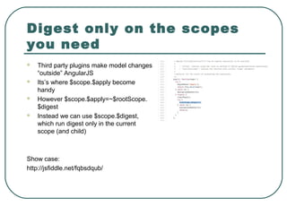 Digest only on the scopes
you need
 Third party plugins make model changes
“outside” AngularJS
 Its’s where $scope.$apply become
handy
 However $scope.$apply=~$rootScope.
$digest
 Instead we can use $scope.$digest,
which run digest only in the current
scope (and child)
Show case:
http://jsfiddle.net/fqbsdqub/
 