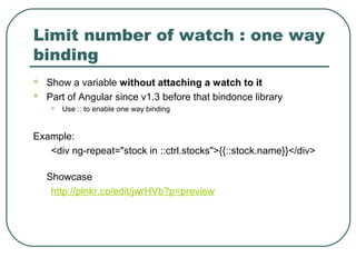 Limit number of watch : one way
binding
 Show a variable without attaching a watch to it
 Part of Angular since v1.3 before that bindonce library
• Use :: to enable one way binding
Example:
<div ng-repeat="stock in ::ctrl.stocks">{{::stock.name}}</div>
Showcase
http://plnkr.co/edit/jwrHVb?p=preview
 