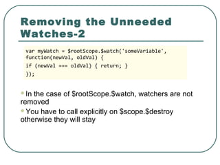 Removing the Unneeded
Watches-2
In the case of $rootScope.$watch, watchers are not
removed
You have to call explicitly on $scope.$destroy
otherwise they will stay
var myWatch = $rootScope.$watch('someVariable',
function(newVal, oldVal) {
if (newVal === oldVal) { return; }
});
 