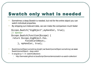 $watch only what is needed
 Sometimes a deep $watch is needed, but not for the entire object you can
watch individual properties.
 By stripping out irrelevant data, we can make the comparison much faster
 $watch(someObject.someArray.length) vs $watch(someObject.someArray) or even
$watch(someObject) - deep watch
 In angular.js 1.1.4: watchCollections
• http://bennadel.github.io/JavaScript-Demos/demos/watch-vs-watch-collection/
.
$scope.$watch(‘bigObject’,myHandler, true);
// better
$scope.$watch(function($scope) {
return $scope.bigObject.foo.
fieldICareAbout;.
}, myHandler, true);
 