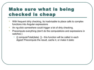Make sure what is being
checked is cheap
 With frequent dirty checking, its inadvisable to place calls to complex
functions into Angular expressions
 An ng-click somewhere could trigger a lot of dirty checking.
 Precompute everything (don't do the computations and expressions in
watches )
• {{ computeTotal(data) }} - this function will be called in each
digest! Precompute the result, cache it, or make it static
 