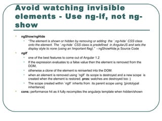 Avoid watching invisible
elements - Use ng-if, not ng-
show
 ngShow/ngHide
• “The element is shown or hidden by removing or adding the `.ng-hide` CSS class
onto the element. The `.ng-hide` CSS class is predefined in AngularJS and sets the
display style to none (using an !important flag).” - ngShowHide.js Source Code
 ngIf
• one of the best features to come out of Angular 1.2
• If the expression evaluates to a false value then the element is removed from the
DOM,
• otherwise a clone of the element is reinserted into the DOM.
• when an element is removed using `ngIf` its scope is destroyed and a new scope is
created when the element is restored. pros: watches are destroyed too :)
• The scope created within `ngIf` inherits from its parent scope using [prototypal
inheritance]
 cons: performance hit as it fully recompiles the angularjs template when hidden/shown
 
