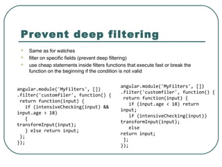Prevent deep filtering
 Same as for watches
 filter on specific fields (prevent deep filtering)
 use cheap statements inside filters functions that execute fast or break the
function on the beginning if the condition is not valid
angular.module('MyFilters', [])
.filter('customfiler', function() {
return function(input) {
if (input.age < 18) return
input;
if (intensiveChecking(input))
transformInput(input);
else
return input;
};
});
angular.module('MyFilters', [])
.filter('customfiler', function() {
return function(input) {
if (intensiveChecking(input) &&
input.age > 18)
{
transformInput(input);
} else return input;
};
});
 
