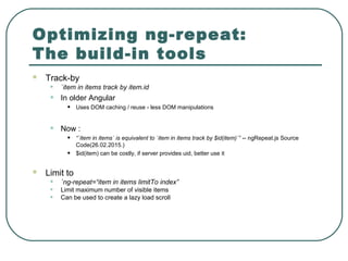 Optimizing ng-repeat:
The build-in tools
 Track-by
• `item in items track by item.id
• In older Angular
• Uses DOM caching / reuse - less DOM manipulations
• Now :
• “`item in items` is equivalent to `item in items track by $id(item)`” -- ngRepeat.js Source
Code(26.02.2015.)
• $id(item) can be costly, if server provides uid, better use it
 Limit to
• `ng-repeat=“item in items limitTo index”
• Limit maximum number of visible items
• Can be used to create a lazy load scroll
 