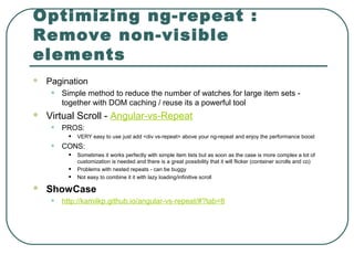 Optimizing ng-repeat :
Remove non-visible
elements
 Pagination
• Simple method to reduce the number of watches for large item sets -
together with DOM caching / reuse its a powerful tool
 Virtual Scroll - Angular-vs-Repeat
• PROS:
• VERY easy to use just add <div vs-repeat> above your ng-repeat and enjoy the performance boost
• CONS:
• Sometimes it works perfectly with simple item lists but as soon as the case is more complex a lot of
customization is needed and there is a great possibility that it will flicker (container scrolls and co)
• Problems with nested repeats - can be buggy
• Not easy to combine it it with lazy loading/infinitive scroll
 ShowCase
• http://kamilkp.github.io/angular-vs-repeat/#?tab=8
 