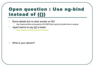 Open question : Use ng-bind
instead of {{}}
 Some debate but no clear answer on SO
• http://stackoverflow.com/questions/16125872/why-ng-bind-is-better-than-in-angular
 Jsperf seems to say {{}} is better
• https://jsperf.com/angular-bind-vs-brackets
 What is your opinion?
 