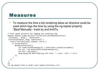 Measures
 To measure the time a list rendering takes an directive could be
used which logs the time by using the ng-repeat property
“$last”Manually - track by and limitTo
// Post repeat directive for logging the rendering time
angular.module('siApp.services').directive('postRepeatDirective',
['$timeout', '$log', 'TimeTracker',
function($timeout, $log, TimeTracker) {
return function(scope, element, attrs) {
if (scope.$last){
$timeout(function(){
var timeFinishedLoadingList = TimeTracker.reviewListLoaded();
var ref = new Date(timeFinishedLoadingList);
var end = new Date();
$log.debug("## DOM rendering list took: " + (end - ref) + " ms");
});
}
};
}
]);
<tr ng-repeat="item in items" post-repeat-directive>…</tr>
 