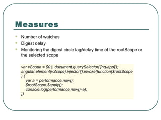 Measures
 Number of watches
 Digest delay
 Monitoring the digest circle lag/delay time of the rootScope or
the selected scope
var vScope = $0 || document.querySelector('[ng-app]');
angular.element(vScope).injector().invoke(function($rootScope
) {
var a = performance.now();
$rootScope.$apply();
console.log(performance.now()-a);
})
 