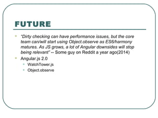 FUTURE
 “Dirty checking can have performance issues, but the core
team can/will start using Object.observe as ES6/harmony
matures. As JS grows, a lot of Angular downsides will stop
being relevant” -- Some guy on Reddit a year ago(2014)
 Angular.js 2.0
• WatchTower.js
• Object.observe
 