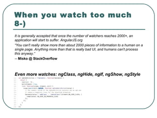When you watch too much
8-)
It is generally accepted that once the number of watchers reaches 2000+, an
application will start to suffer. AngularJS.org
“You can't really show more than about 2000 pieces of information to a human on a
single page. Anything more than that is really bad UI, and humans can't process
this anyway.”
-- Misko @ StackOverflow
Even more watches: ngClass, ngHide, ngIf, ngShow, ngStyle
 