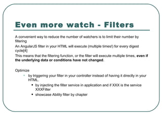 Even more watch - Filters
A convenient way to reduce the number of watchers is to limit their number by
filtering
An AngularJS filter in your HTML will execute (multiple times!) for every digest
cycle[4]
This means that the filtering function, or the filter will execute multiple times, even if
the underlying data or conditions have not changed.
Optimize
• by triggering your filter in your controller instead of having it directly in your
HTML.
• by injecting the filter service in application and if XXX is the service
XXXFilter
• showcase Ability filter by chapter
 