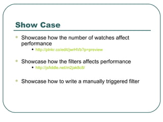 Show Case
 Showcase how the number of watches affect
performance
• http://plnkr.co/edit/jwrHVb?p=preview
 Showcase how the filters affects performance
• http://jsfiddle.net/m2jak8c8/
 Showcase how to write a manually triggered filter
 