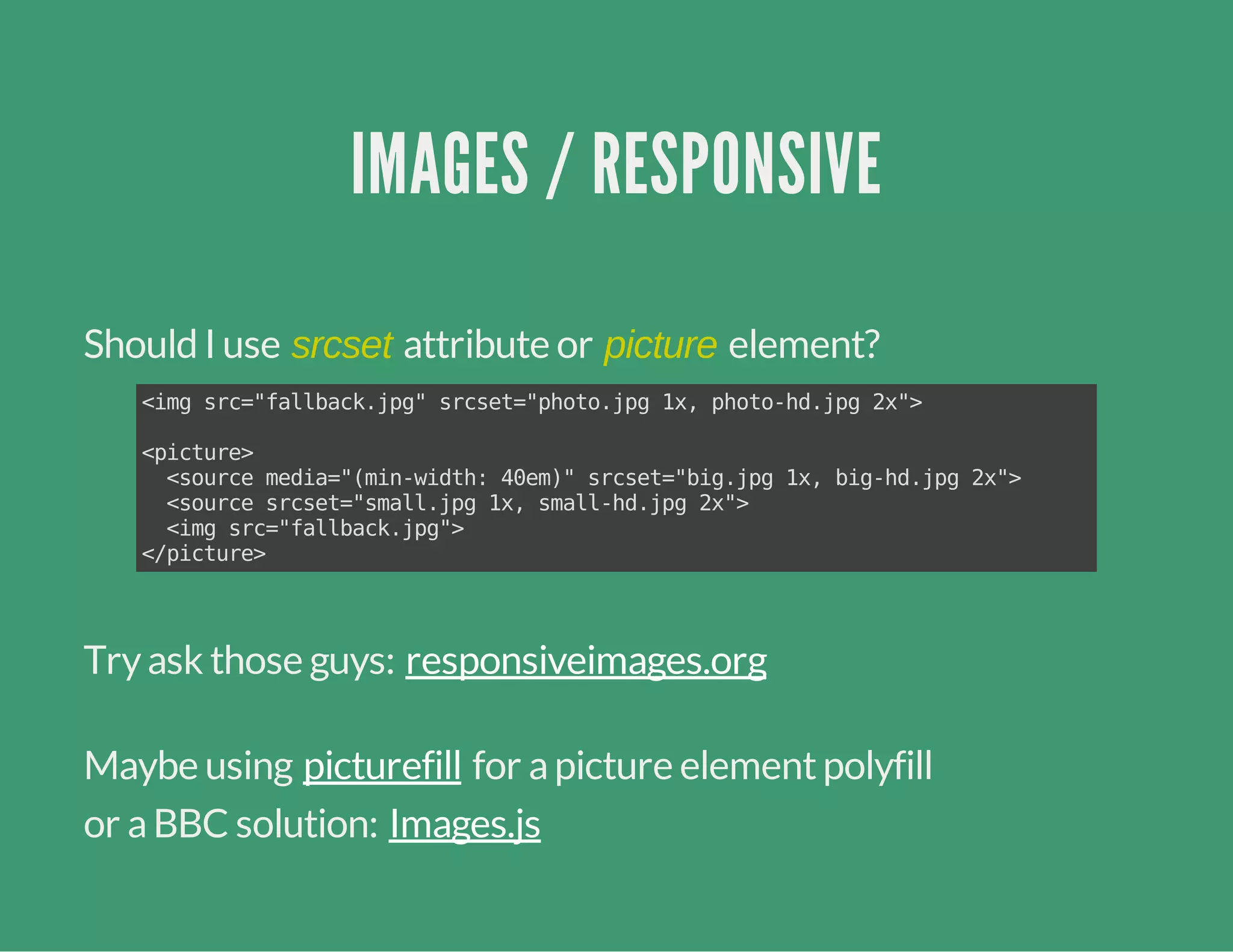IMAGES / RESPONSIVE
Should I use srcset attribute or picture element?
Tryask those guys:
Maybe using for apicture elementpolyfill
or aBBC solution:
<imgsrc="fallback.jpg"srcset="photo.jpg1x,photo-hd.jpg2x">
<picture>
<sourcemedia="(min-width:40em)"srcset="big.jpg1x,big-hd.jpg2x">
<sourcesrcset="small.jpg1x,small-hd.jpg2x">
<imgsrc="fallback.jpg">
</picture>
responsiveimages.org
picturefill
Images.js
 