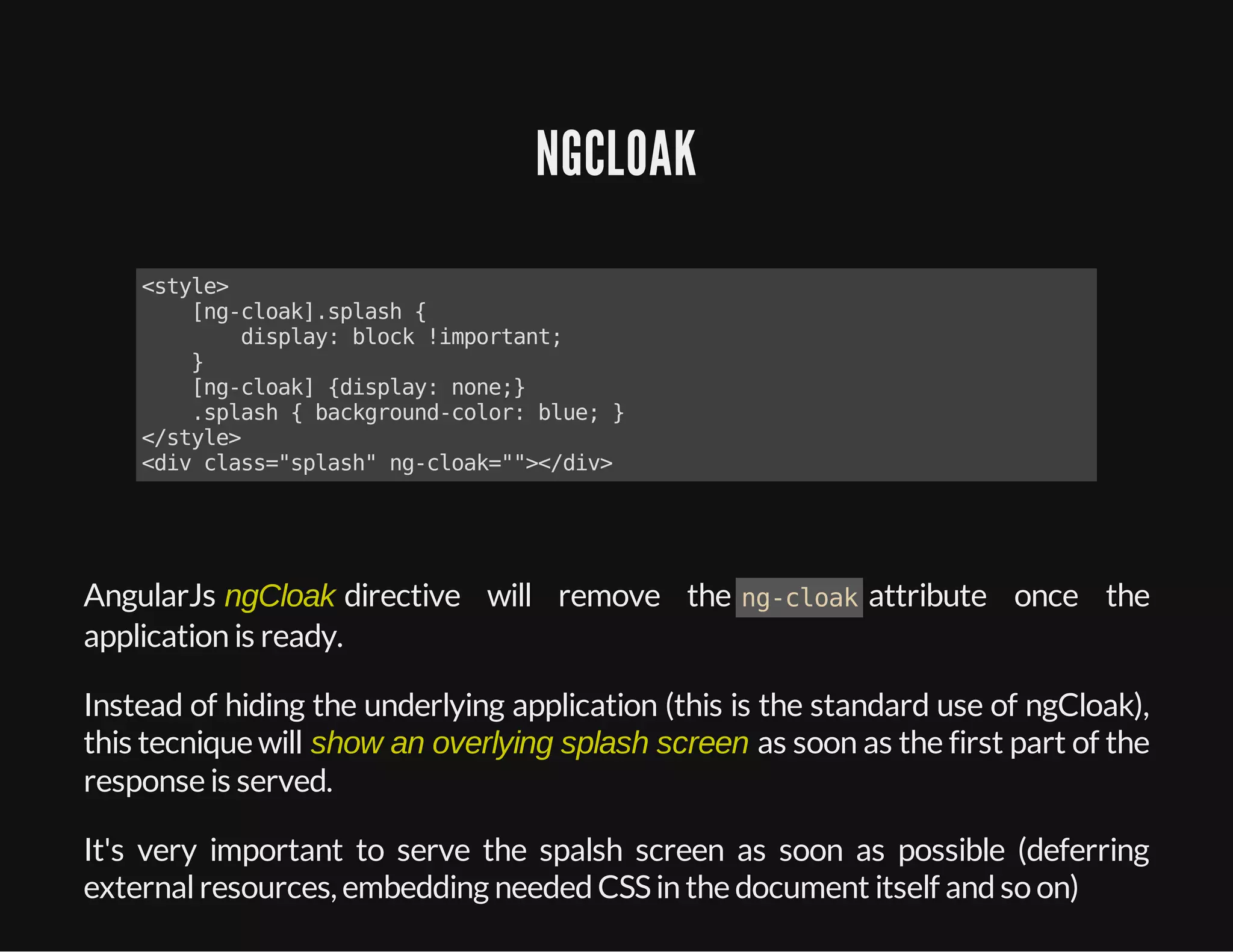 NGCLOAK
<style>
[ng-cloak].splash{
display:block!important;
}
[ng-cloak]{display:none;}
.splash{background-color:blue;}
</style>
<divclass="splash"ng-cloak=""></div>
AngularJs ngCloak directive will remove the ng-cloakattribute once the
application is ready.
Instead of hiding the underlying application (this is the standard use of ngCloak),
this tecnique will show an overlying splash screen as soon as the first part of the
response is served.
It's very important to serve the spalsh screen as soon as possible (deferring
externalresources, embedding neededCSSin the document itself andso on)
 