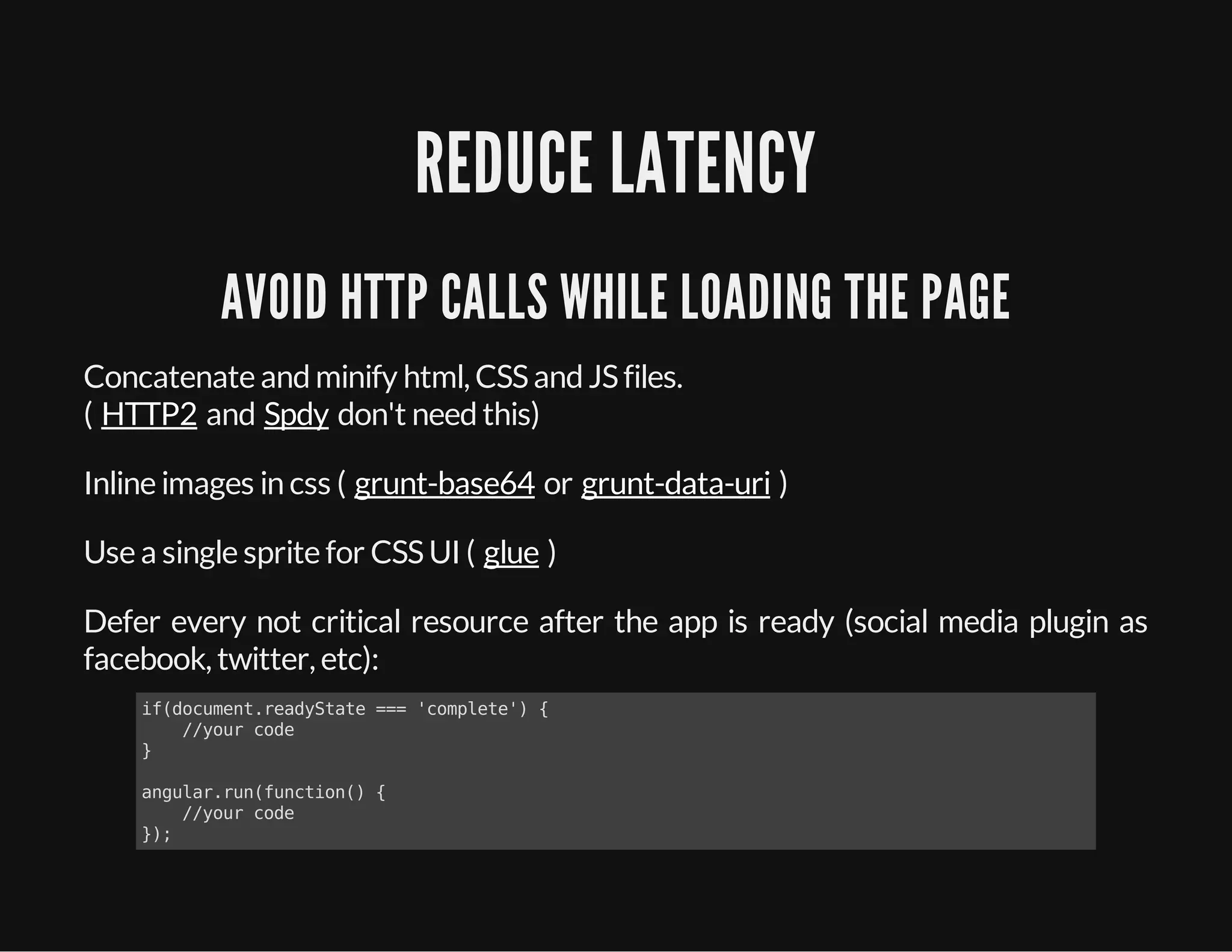 REDUCE LATENCY
AVOID HTTP CALLS WHILE LOADING THE PAGE
Concatenate andminify html, CSSandJSfiles.
( and don't needthis)
Inline images in css ( or )
Use a single sprite for CSSUI ( )
Defer every not critical resource after the app is ready (social media plugin as
facebook, twitter, etc):
HTTP2 Spdy
grunt-base64 grunt-data-uri
glue
if(document.readyState === 'complete') {
//your code
}
angular.run(function() {
//your code
});
 
