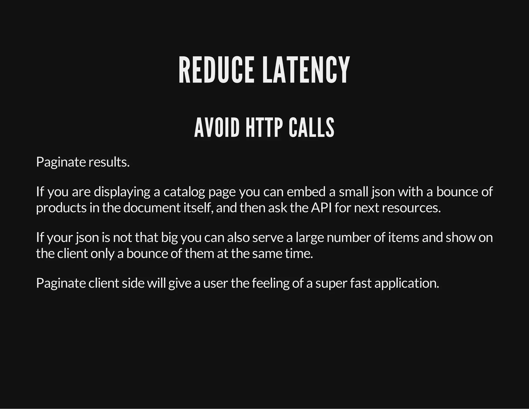 REDUCE LATENCY
AVOID HTTP CALLS
Paginate results.
If you are displaying a catalog page you can embed a small json with a bounce of
products in the document itself, andthen ask the API for next resources.
If your json is not that big you can also serve a large number of items and show on
the client only a bounce of them at the same time.
Paginate client side willgive a user the feeling of a super fast application.
 