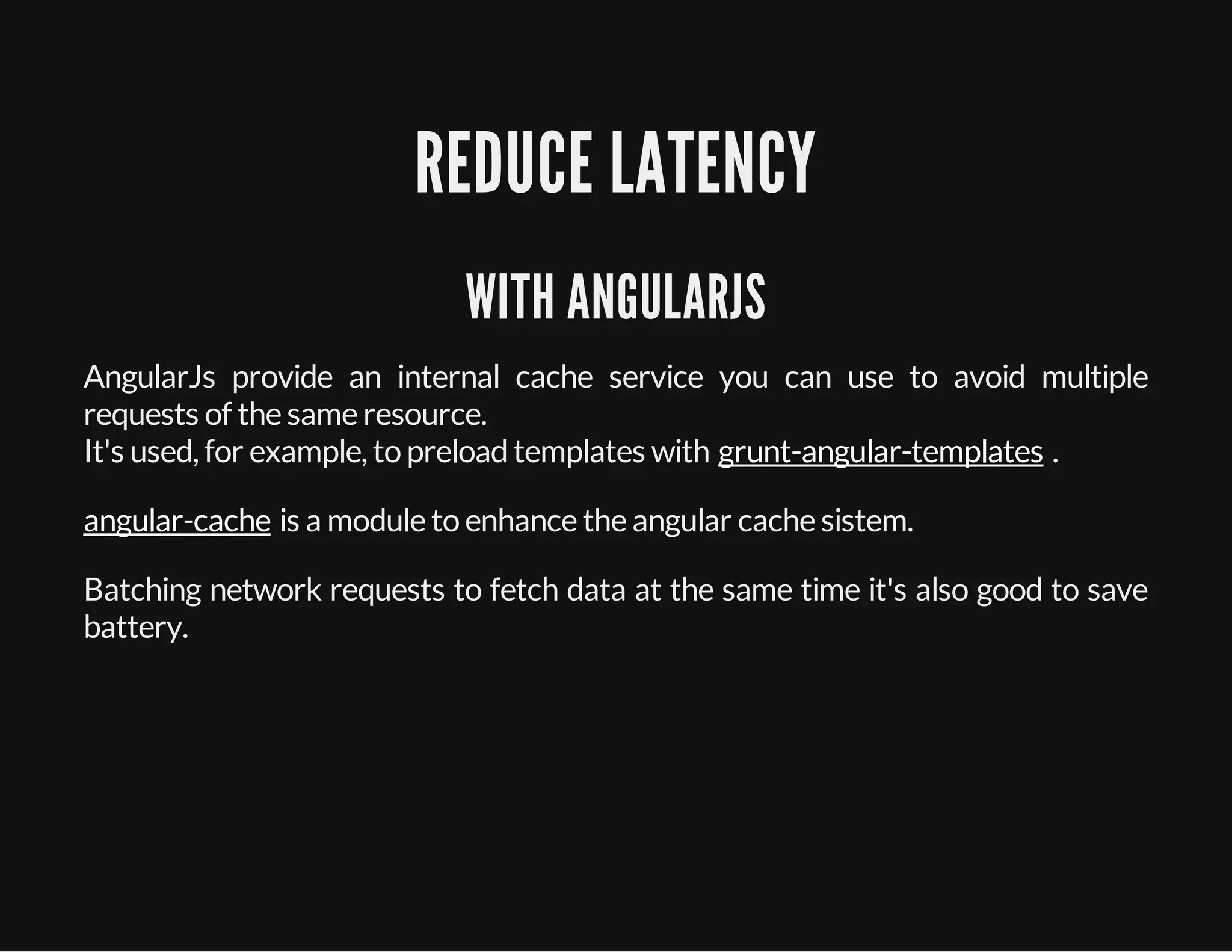 REDUCE LATENCY
WITH ANGULARJS
AngularJs provide an internal cache service you can use to avoid multiple
requests of the same resource.
It's used, for example, to preloadtemplates with .
is a module to enhance the angular cache sistem.
Batching network requests to fetch data at the same time it's also good to save
battery.
grunt-angular-templates
angular-cache
 