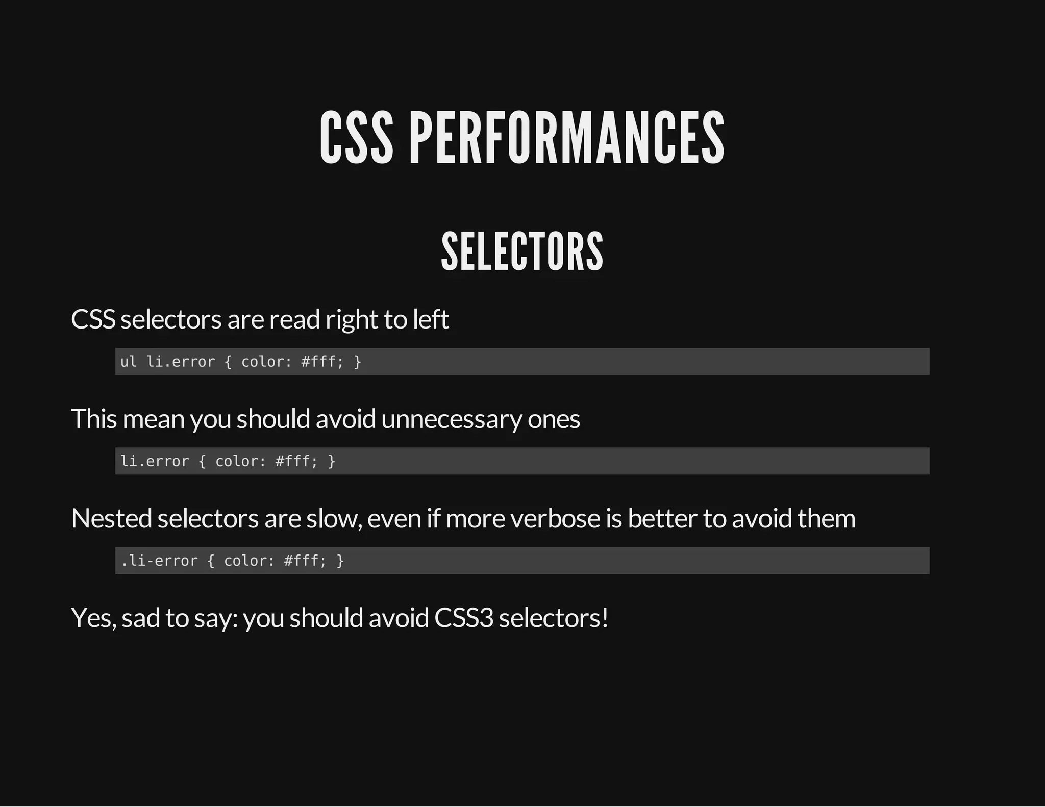 CSS PERFORMANCES
SELECTORS
CSSselectors are readright to left
This mean you shouldavoidunnecessary ones
Nestedselectors are slow, even if more verbose is better to avoidthem
Yes, sadto say:you shouldavoidCSS3 selectors!
ul li.error { color: #fff; }
li.error { color: #fff; }
.li-error { color: #fff; }
 