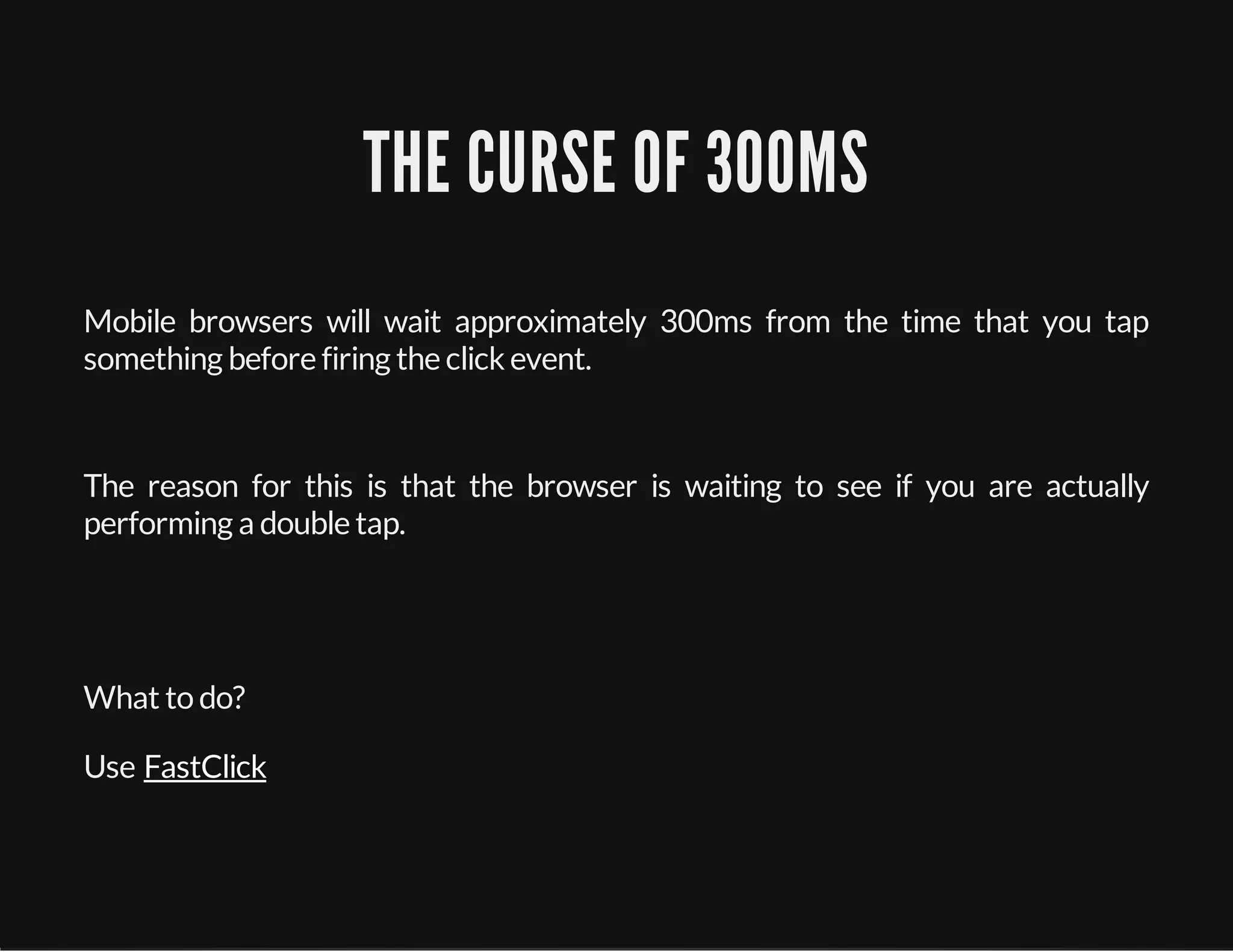 THE CURSE OF 300MS
Mobile browsers will wait approximately 300ms from the time that you tap
something before firing the click event.
The reason for this is that the browser is waiting to see if you are actually
performing a double tap.
What to do?
Use FastClick
 