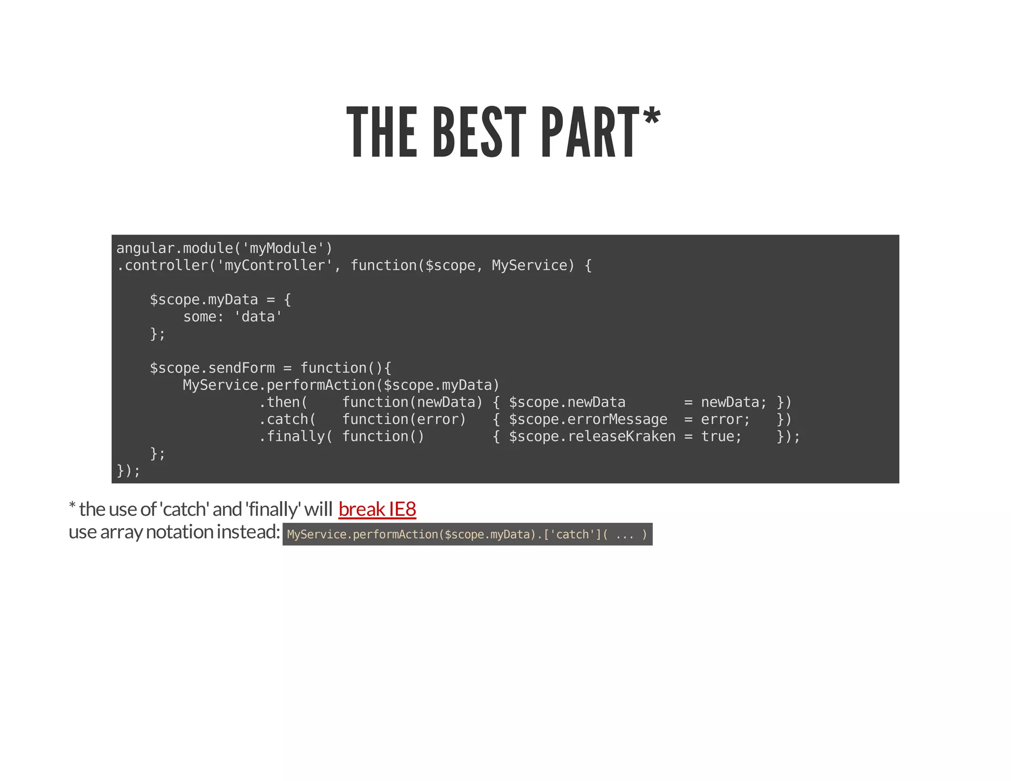 THE BEST PART*
angular.module('myModule')
.controller('myController', function($scope, MyService) {
$scope.myData = {
some: 'data'
};
$scope.sendForm = function(){
MyService.performAction($scope.myData)
.then( function(newData) { $scope.newData = newData; })
.catch( function(error) { $scope.errorMessage = error; })
.finally( function() { $scope.releaseKraken = true; });
};
});
*theuseof'catch'and'finally'will
usearraynotationinstead: MyService.performAction($scope.myData).['catch'](...)
breakIE8
 