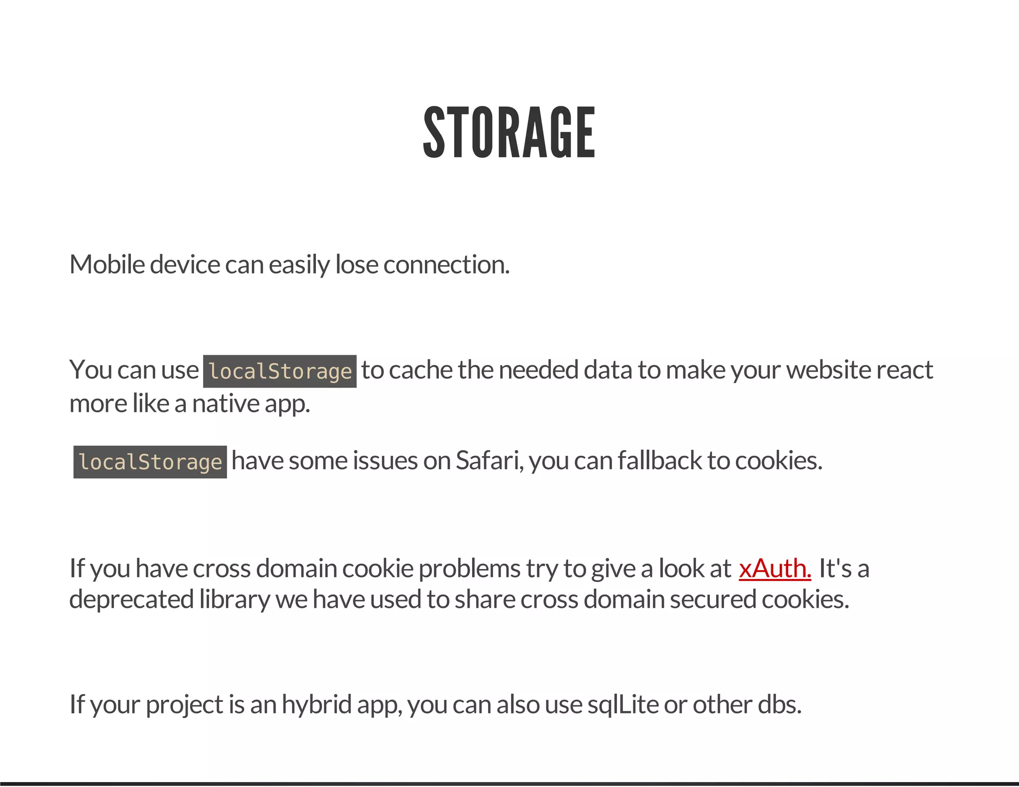 STORAGE
Mobile device can easily lose connection.
You can use localStorageto cache the neededdata to make your website react
more like a native app.
localStoragehave some issues on Safari, you can fallback to cookies.
If you have cross domain cookie problems try to give a look at It's a
deprecatedlibrary we have usedto share cross domain securedcookies.
If your project is an hybridapp, you can also use sqlLite or other dbs.
xAuth.
 