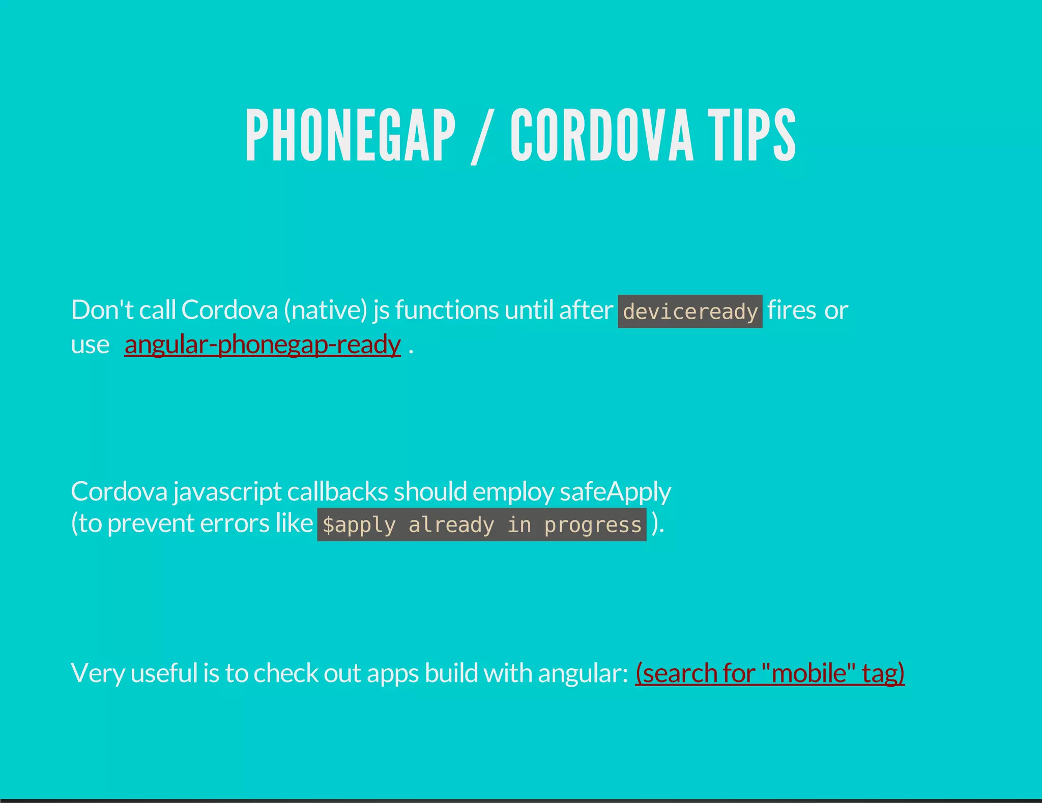 PHONEGAP / CORDOVA TIPS
Don't callCordova (native) js functions untilafter devicereadyfires or
use .
Cordova javascript callbacks shouldemploy safeApply
(to prevent errors like $apply already in progress).
Very usefulis to check out apps buildwith angular:
angular-phonegap-ready
(search for "mobile" tag)
 