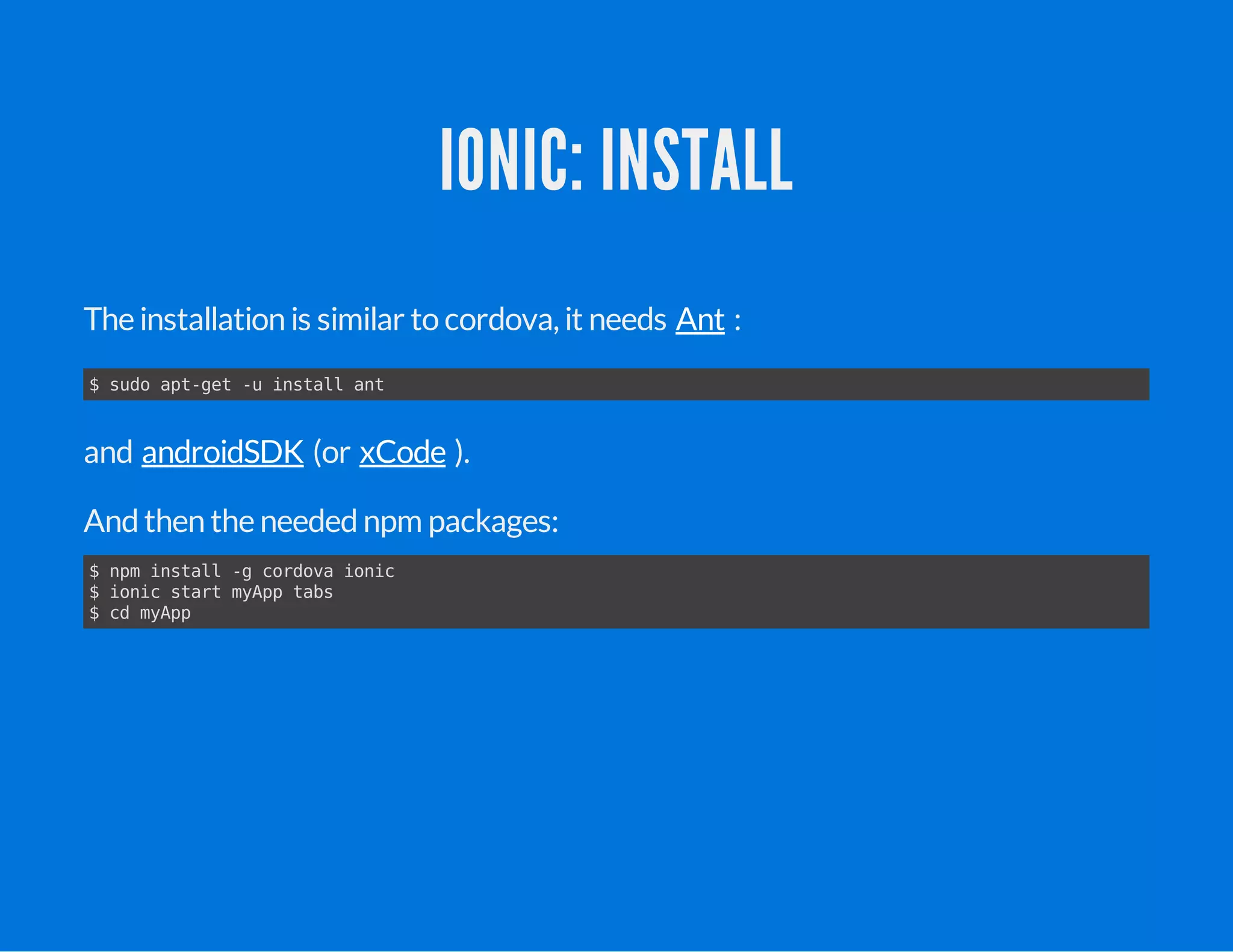 IONIC: INSTALL
The installation is similar to cordova, it needs :
and (or ).
Andthen the needednpm packages:
Ant
$ sudo apt-get -u install ant
androidSDK xCode
$ npm install -g cordova ionic
$ ionic start myApp tabs
$ cd myApp
 