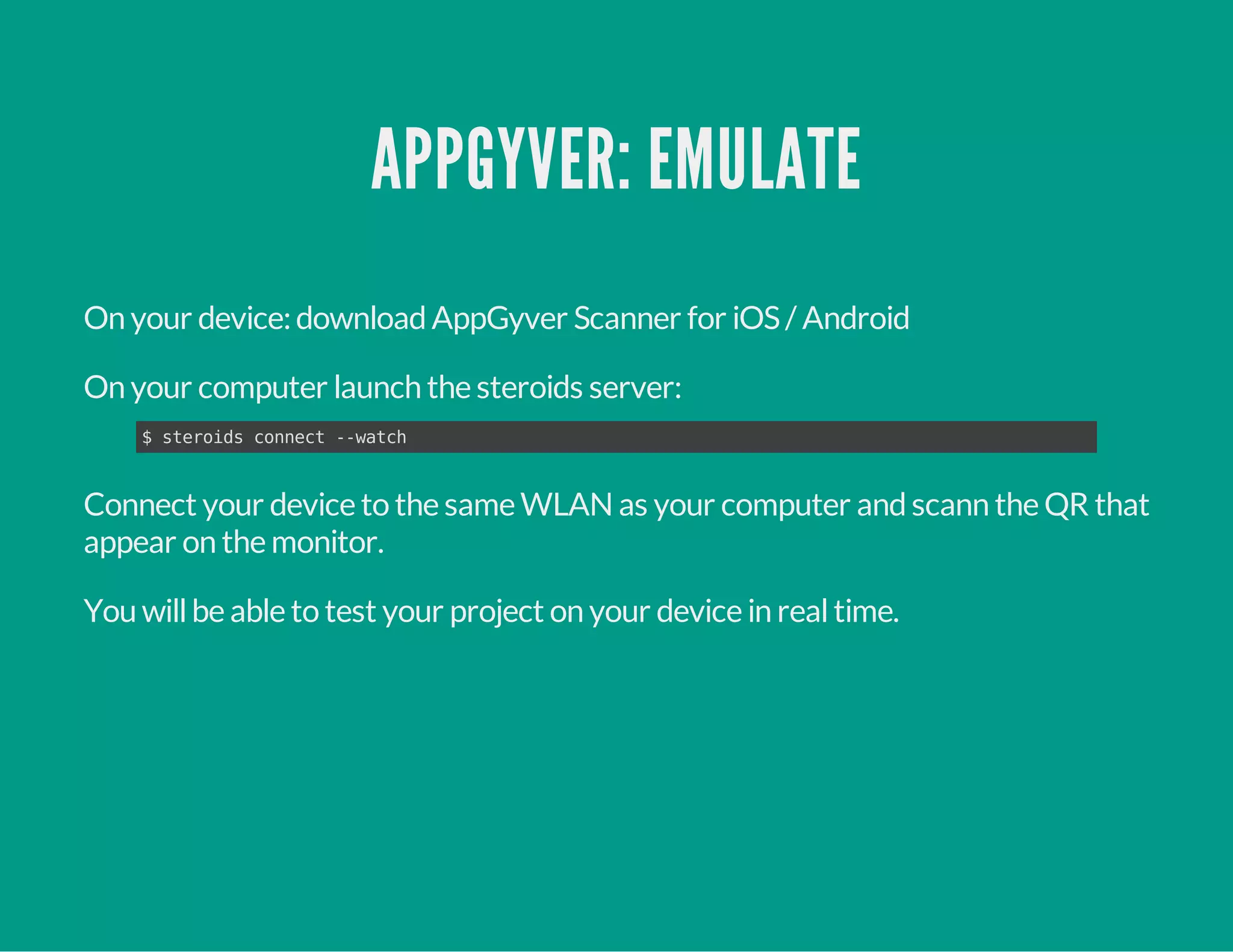 APPGYVER: EMULATE
On your device:downloadAppGyver Scanner for iOS/ Android
On your computer launch the steroids server:
Connect your device to the same WLAN as your computer andscann the QR that
appear on the monitor.
You willbe able to test your project on your device in realtime.
$ steroids connect --watch
 