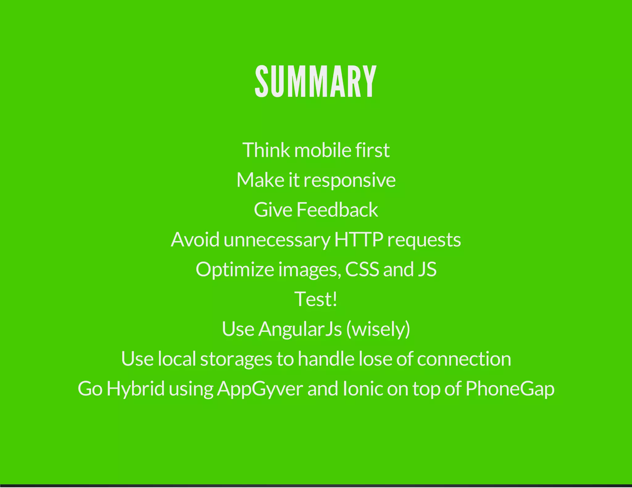 SUMMARY
Think mobile first
Make itresponsive
Give Feedback
Avoid unnecessaryHTTP requests
Optimize images, CSS and JS
Test!
Use AngularJs (wisely)
Use localstorages to handle lose of connection
Go Hybrid usingAppGyver and Ionic on top of PhoneGap
 