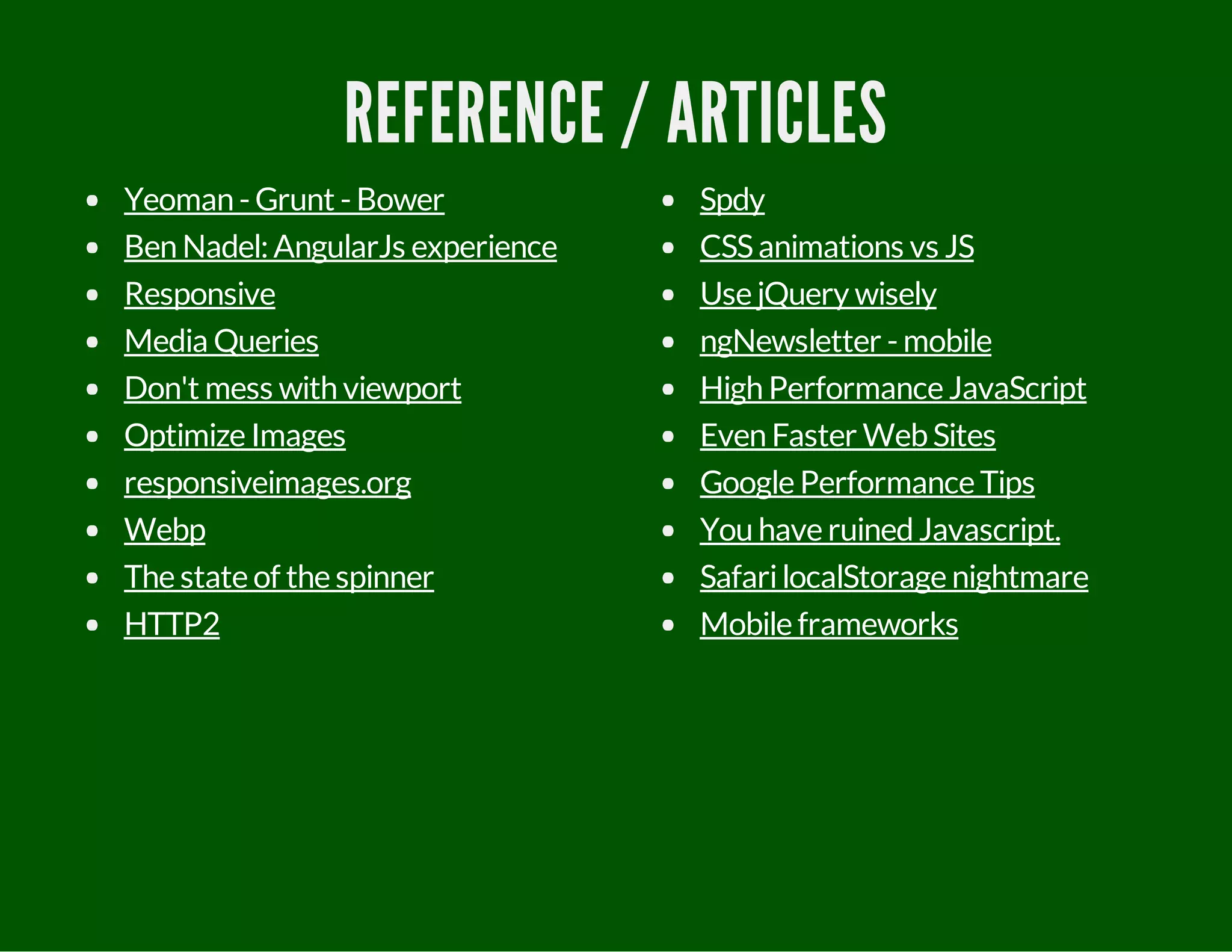 REFERENCE / ARTICLES
Yeoman - Grunt - Bower
Ben Nadel:AngularJs experience
Responsive
Media Queries
Don't mess with viewport
Optimize Images
responsiveimages.org
Webp
The state of the spinner
HTTP2
Spdy
CSSanimations vs JS
Use jQuery wisely
ngNewsletter - mobile
High Performance JavaScript
Even Faster WebSites
Google Performance Tips
You have ruinedJavascript.
SafarilocalStorage nightmare
Mobile frameworks
 
