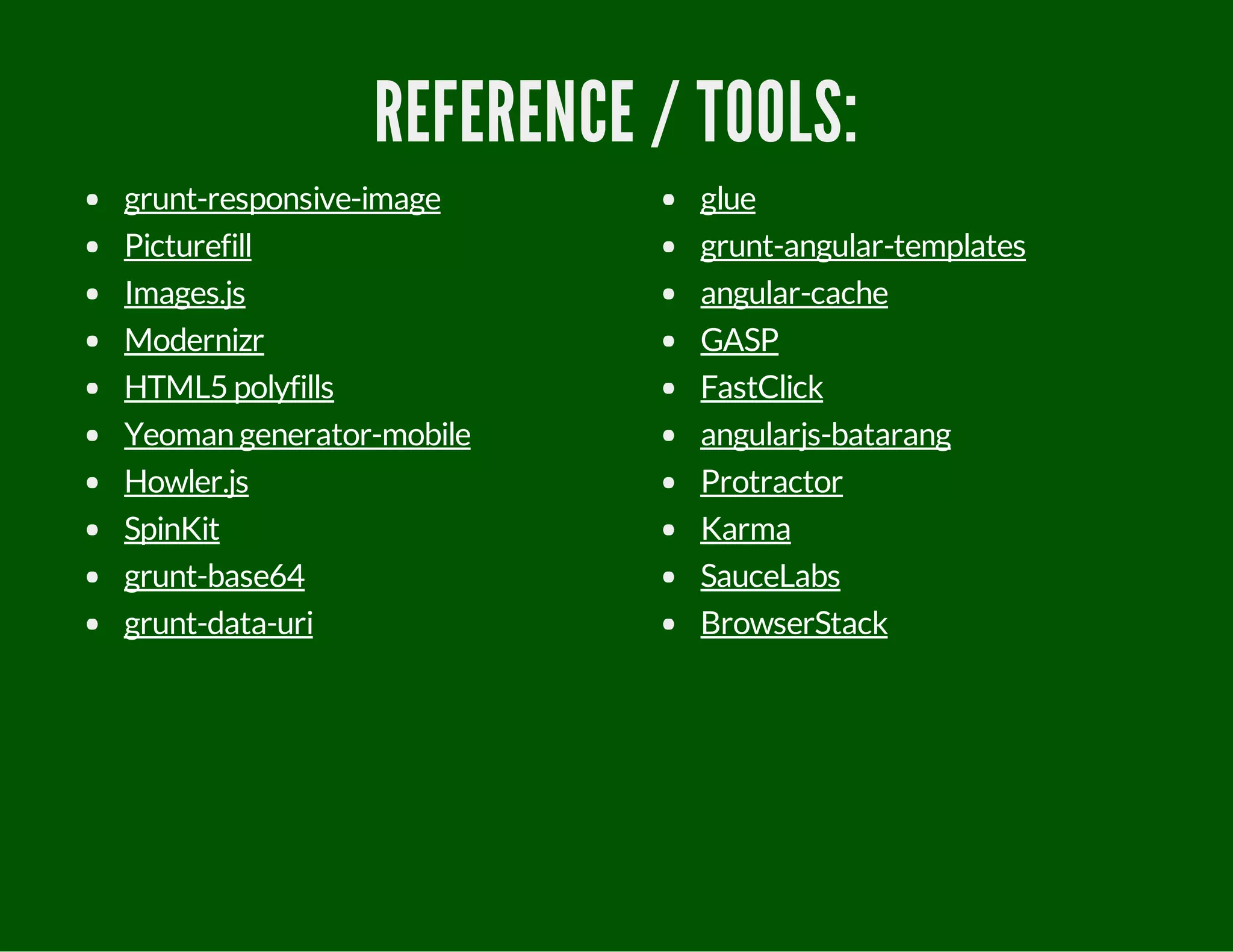 REFERENCE / TOOLS:
grunt-responsive-image
Picturefill
Images.js
Modernizr
HTML5 polyfills
Yeoman generator-mobile
Howler.js
SpinKit
grunt-base64
grunt-data-uri
glue
grunt-angular-templates
angular-cache
GASP
FastClick
angularjs-batarang
Protractor
Karma
SauceLabs
BrowserStack
 