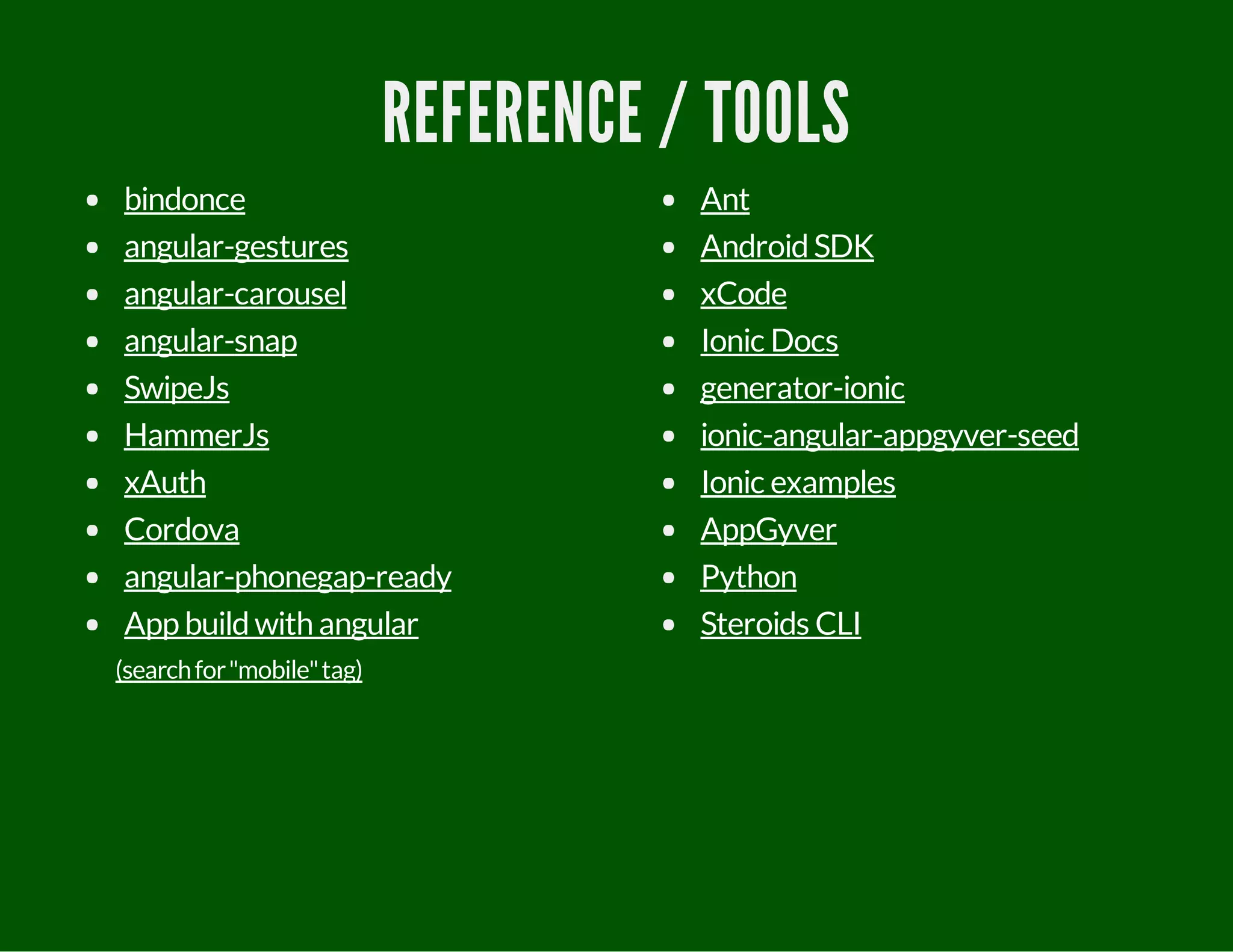 REFERENCE / TOOLS
bindonce
angular-gestures
angular-carousel
angular-snap
SwipeJs
HammerJs
xAuth
Cordova
angular-phonegap-ready
App buildwith angular
(searchfor"mobile"tag)
Ant
AndroidSDK
xCode
Ionic Docs
generator-ionic
ionic-angular-appgyver-seed
Ionic examples
AppGyver
Python
Steroids CLI
 
