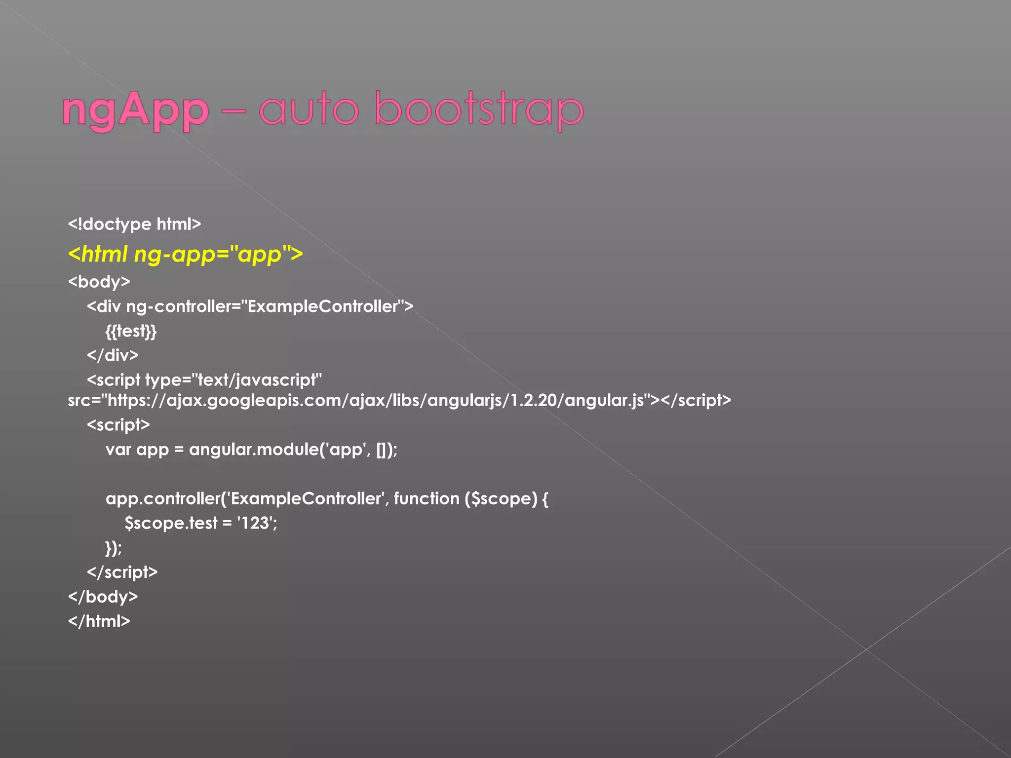 <!doctype html> <html ng-app="app"> <body> <div ng-controller="ExampleController"> {{test}} </div> <script type="text/javascript" src="https://ajax.googleapis.com/ajax/libs/angularjs/1.2.20/angular.js"></script> <script> var app = angular.module('app', []); app.controller('ExampleController', function ($scope) { $scope.test = '123'; }); </script> </body> </html> 
