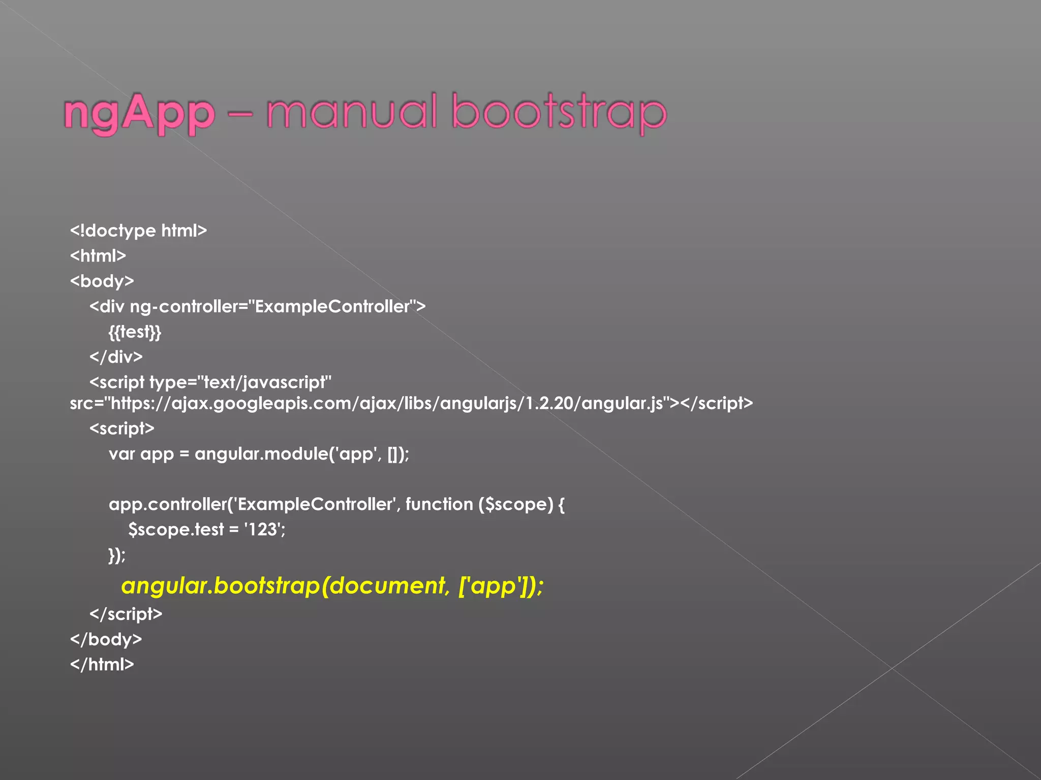 <!doctype html> <html> <body> <div ng-controller="ExampleController"> {{test}} </div> <script type="text/javascript" src="https://ajax.googleapis.com/ajax/libs/angularjs/1.2.20/angular.js"></script> <script> var app = angular.module('app', []); app.controller('ExampleController', function ($scope) { $scope.test = '123'; }); angular.bootstrap(document, ['app']); </script> </body> </html> 