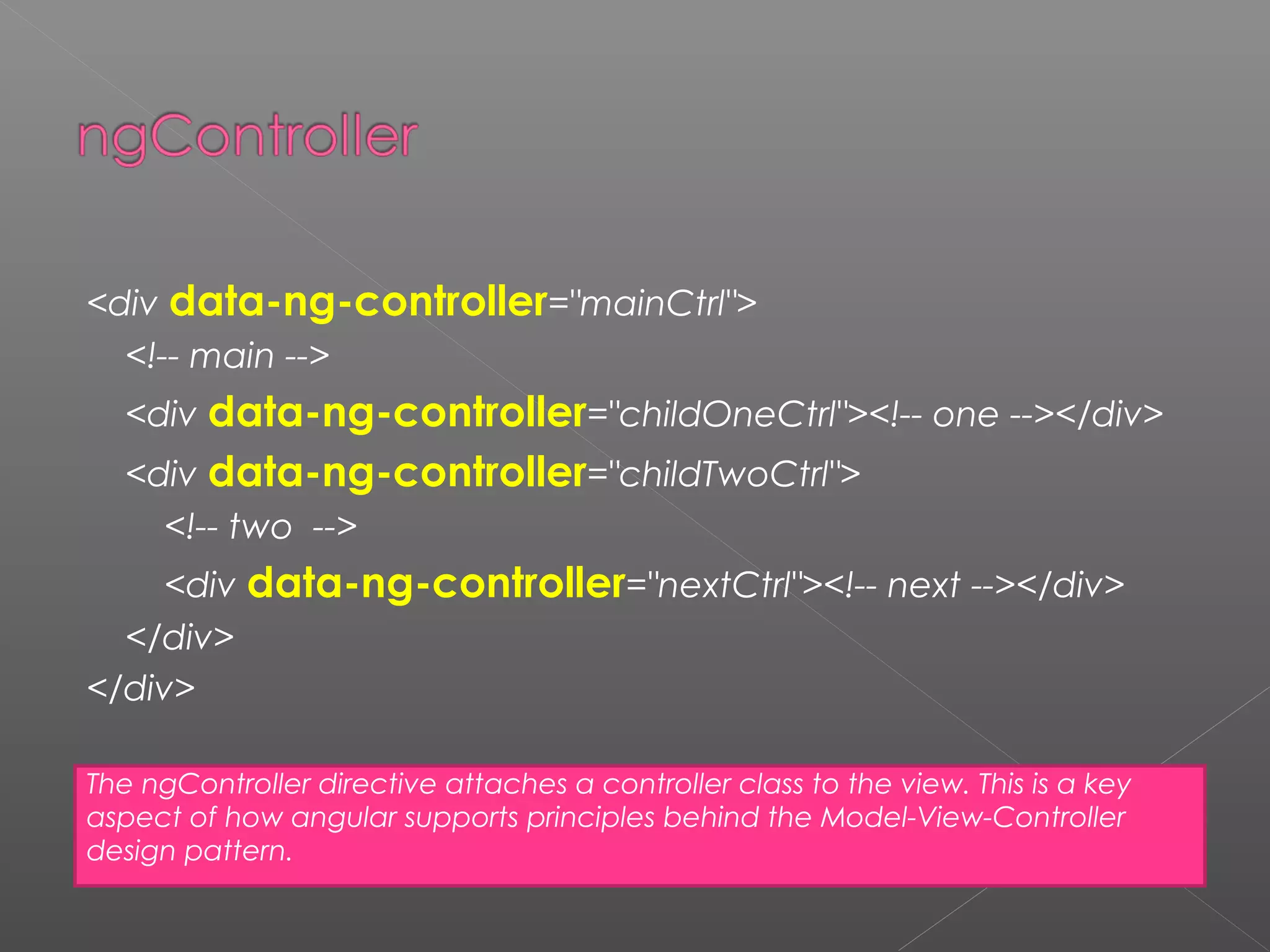 <div data-ng-controller="mainCtrl"> <!-- main --> <div data-ng-controller="childOneCtrl"><!-- one --></div> <div data-ng-controller="childTwoCtrl"> <!-- two --> <div data-ng-controller="nextCtrl"><!-- next --></div> </div> </div> The ngController directive attaches a controller class to the view. This is a key aspect of how angular supports principles behind the Model-View-Controller design pattern. 
