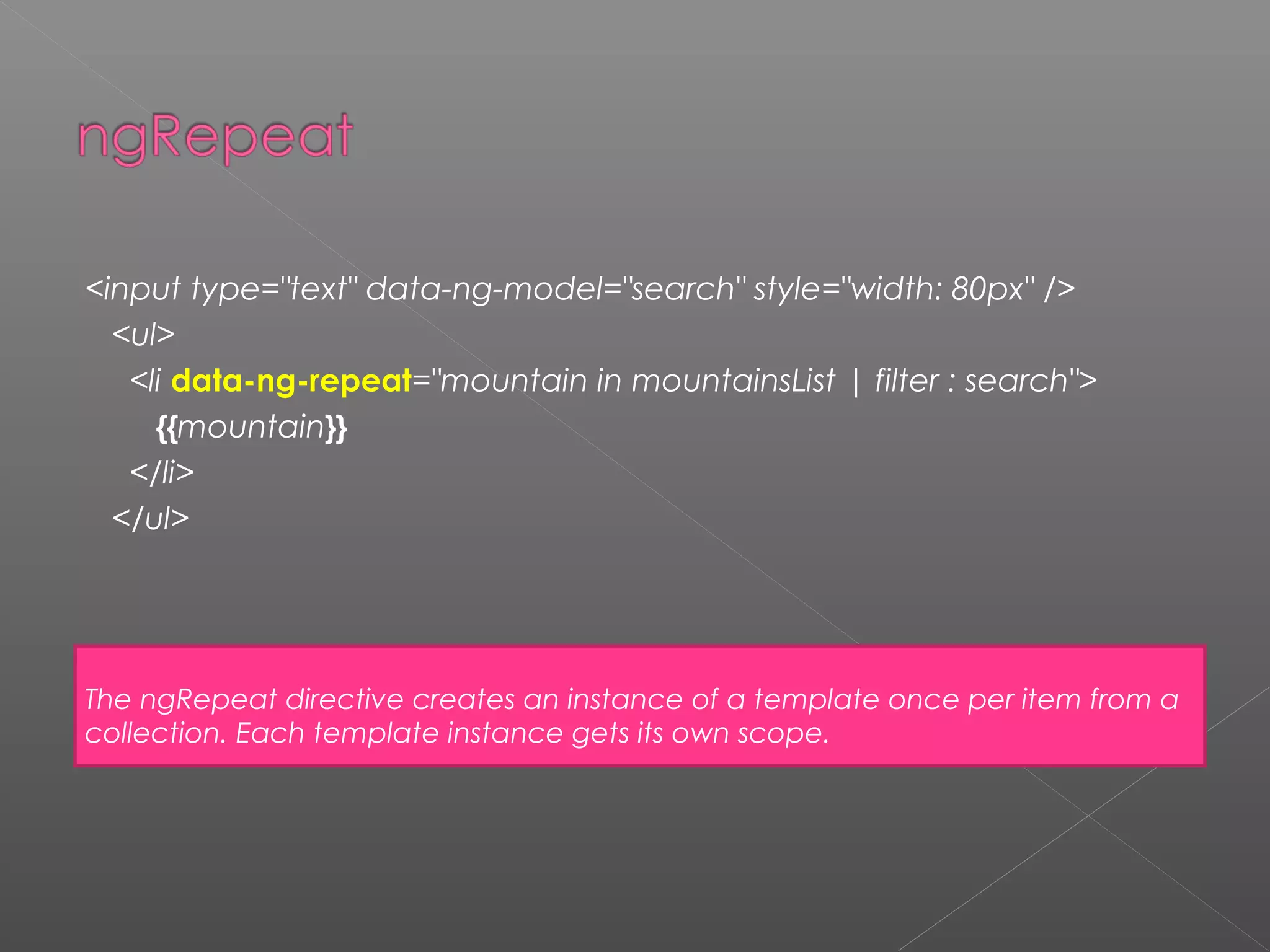 <input type="text" data-ng-model="search" style="width: 80px" /> <ul> <li data-ng-repeat="mountain in mountainsList | filter : search"> {{mountain}} </li> </ul> The ngRepeat directive creates an instance of a template once per item from a collection. Each template instance gets its own scope. 