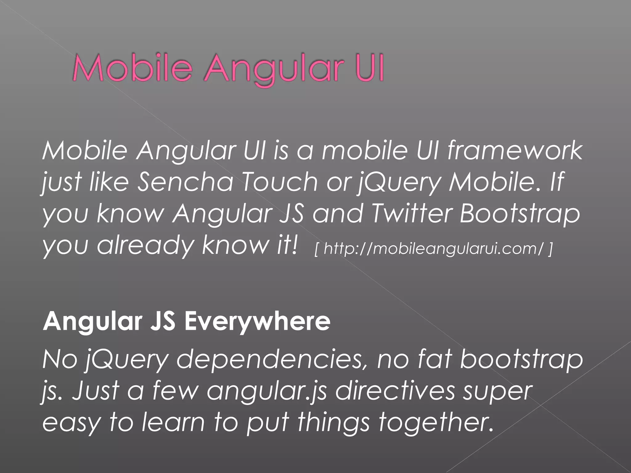 Mobile Angular UI is a mobile UI framework just like Sencha Touch or jQuery Mobile. If you know Angular JS and Twitter Bootstrap you already know it! [ http://mobileangularui.com/ ] Angular JS Everywhere No jQuery dependencies, no fat bootstrap js. Just a few angular.js directives super easy to learn to put things together. 