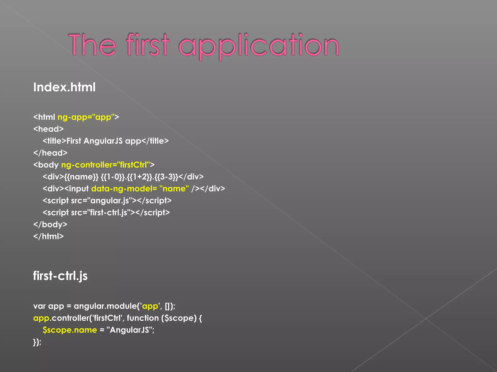 Index.html <html ng-app="app"> <head> <title>First AngularJS app</title> </head> <body ng-controller="firstCtrl"> <div>{{name}} {{1-0}}.{{1+2}}.{{3-3}}</div> <div><input data-ng-model= "name" /></div> <script src="angular.js"></script> <script src="first-ctrl.js"></script> </body> </html> first-ctrl.js var app = angular.module('app', []); app.controller('firstCtrl', function ($scope) { $scope.name = "AngularJS"; }); 
