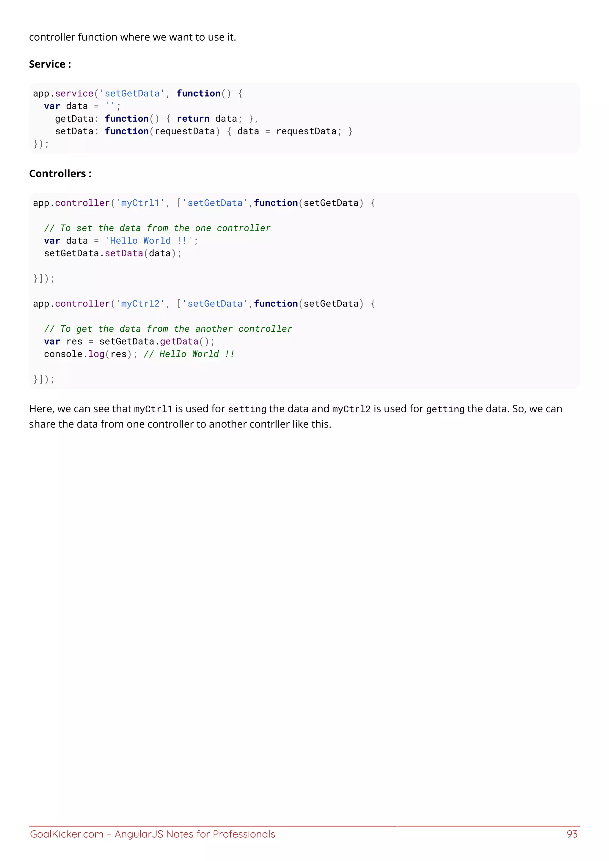 GoalKicker.com – AngularJS Notes for Professionals 93
controller function where we want to use it.
Service :
app.service('setGetData', function() {
var data = '';
getData: function() { return data; },
setData: function(requestData) { data = requestData; }
});
Controllers :
app.controller('myCtrl1', ['setGetData',function(setGetData) {
// To set the data from the one controller
var data = 'Hello World !!';
setGetData.setData(data);
}]);
app.controller('myCtrl2', ['setGetData',function(setGetData) {
// To get the data from the another controller
var res = setGetData.getData();
console.log(res); // Hello World !!
}]);
Here, we can see that myCtrl1 is used for setting the data and myCtrl2 is used for getting the data. So, we can
share the data from one controller to another contrller like this.
 