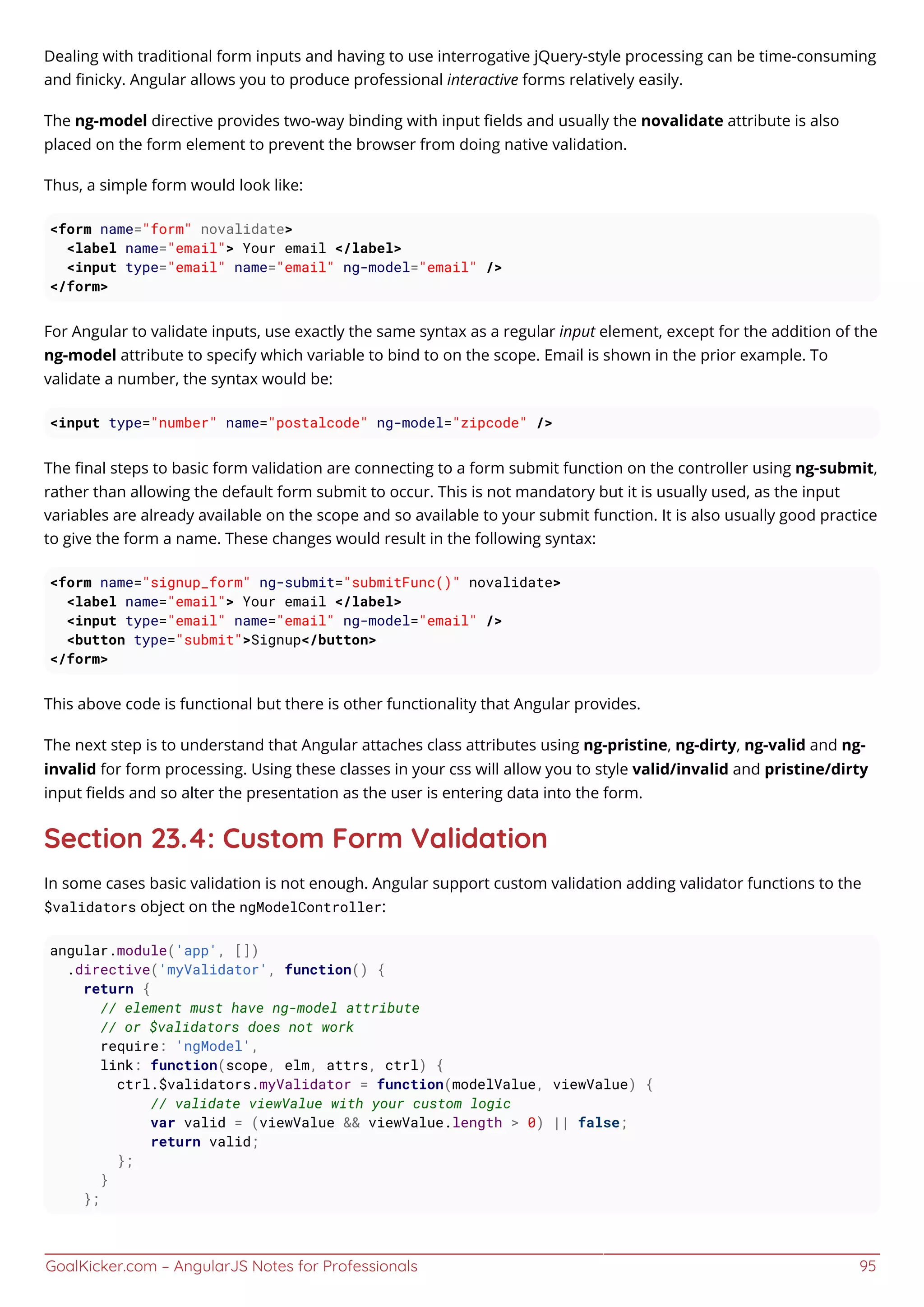GoalKicker.com – AngularJS Notes for Professionals 95
Dealing with traditional form inputs and having to use interrogative jQuery-style processing can be time-consuming
and ﬁnicky. Angular allows you to produce professional interactive forms relatively easily.
The ng-model directive provides two-way binding with input ﬁelds and usually the novalidate attribute is also
placed on the form element to prevent the browser from doing native validation.
Thus, a simple form would look like:
<form name="form" novalidate>
<label name="email"> Your email </label>
<input type="email" name="email" ng-model="email" />
</form>
For Angular to validate inputs, use exactly the same syntax as a regular input element, except for the addition of the
ng-model attribute to specify which variable to bind to on the scope. Email is shown in the prior example. To
validate a number, the syntax would be:
<input type="number" name="postalcode" ng-model="zipcode" />
The ﬁnal steps to basic form validation are connecting to a form submit function on the controller using ng-submit,
rather than allowing the default form submit to occur. This is not mandatory but it is usually used, as the input
variables are already available on the scope and so available to your submit function. It is also usually good practice
to give the form a name. These changes would result in the following syntax:
<form name="signup_form" ng-submit="submitFunc()" novalidate>
<label name="email"> Your email </label>
<input type="email" name="email" ng-model="email" />
<button type="submit">Signup</button>
</form>
This above code is functional but there is other functionality that Angular provides.
The next step is to understand that Angular attaches class attributes using ng-pristine, ng-dirty, ng-valid and ng-
invalid for form processing. Using these classes in your css will allow you to style valid/invalid and pristine/dirty
input ﬁelds and so alter the presentation as the user is entering data into the form.
Section 23.4: Custom Form Validation
In some cases basic validation is not enough. Angular support custom validation adding validator functions to the
$validators object on the ngModelController:
angular.module('app', [])
.directive('myValidator', function() {
return {
// element must have ng-model attribute
// or $validators does not work
require: 'ngModel',
link: function(scope, elm, attrs, ctrl) {
ctrl.$validators.myValidator = function(modelValue, viewValue) {
// validate viewValue with your custom logic
var valid = (viewValue && viewValue.length > 0) || false;
return valid;
};
}
};
 
