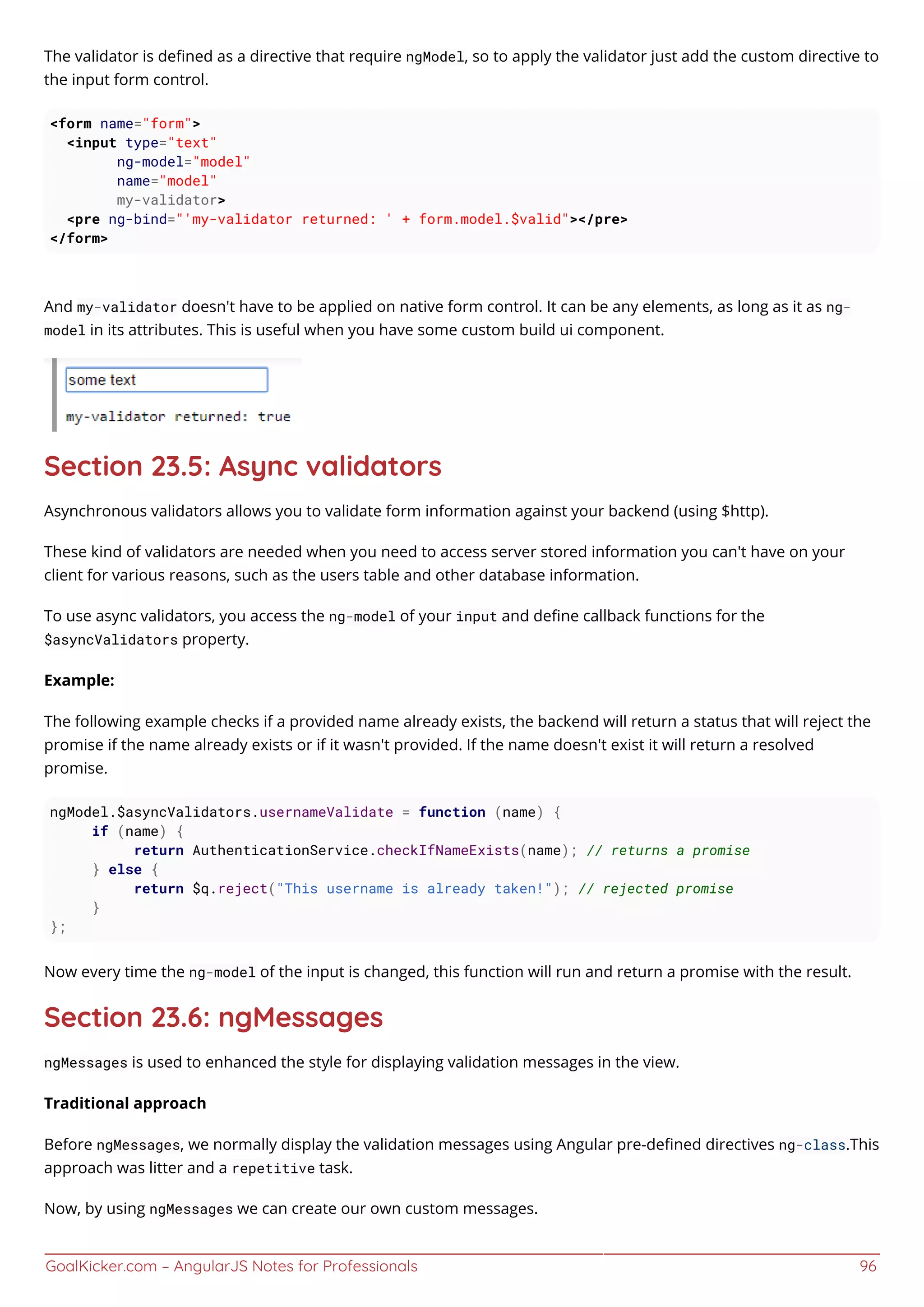 GoalKicker.com – AngularJS Notes for Professionals 96
The validator is deﬁned as a directive that require ngModel, so to apply the validator just add the custom directive to
the input form control.
<form name="form">
<input type="text"
ng-model="model"
name="model"
my-validator>
<pre ng-bind="'my-validator returned: ' + form.model.$valid"></pre>
</form>
And my-validator doesn't have to be applied on native form control. It can be any elements, as long as it as ng-
model in its attributes. This is useful when you have some custom build ui component.
Section 23.5: Async validators
Asynchronous validators allows you to validate form information against your backend (using $http).
These kind of validators are needed when you need to access server stored information you can't have on your
client for various reasons, such as the users table and other database information.
To use async validators, you access the ng-model of your input and deﬁne callback functions for the
$asyncValidators property.
Example:
The following example checks if a provided name already exists, the backend will return a status that will reject the
promise if the name already exists or if it wasn't provided. If the name doesn't exist it will return a resolved
promise.
ngModel.$asyncValidators.usernameValidate = function (name) {
if (name) {
return AuthenticationService.checkIfNameExists(name); // returns a promise
} else {
return $q.reject("This username is already taken!"); // rejected promise
}
};
Now every time the ng-model of the input is changed, this function will run and return a promise with the result.
Section 23.6: ngMessages
ngMessages is used to enhanced the style for displaying validation messages in the view.
Traditional approach
Before ngMessages, we normally display the validation messages using Angular pre-deﬁned directives ng-class.This
approach was litter and a repetitive task.
Now, by using ngMessages we can create our own custom messages.
 