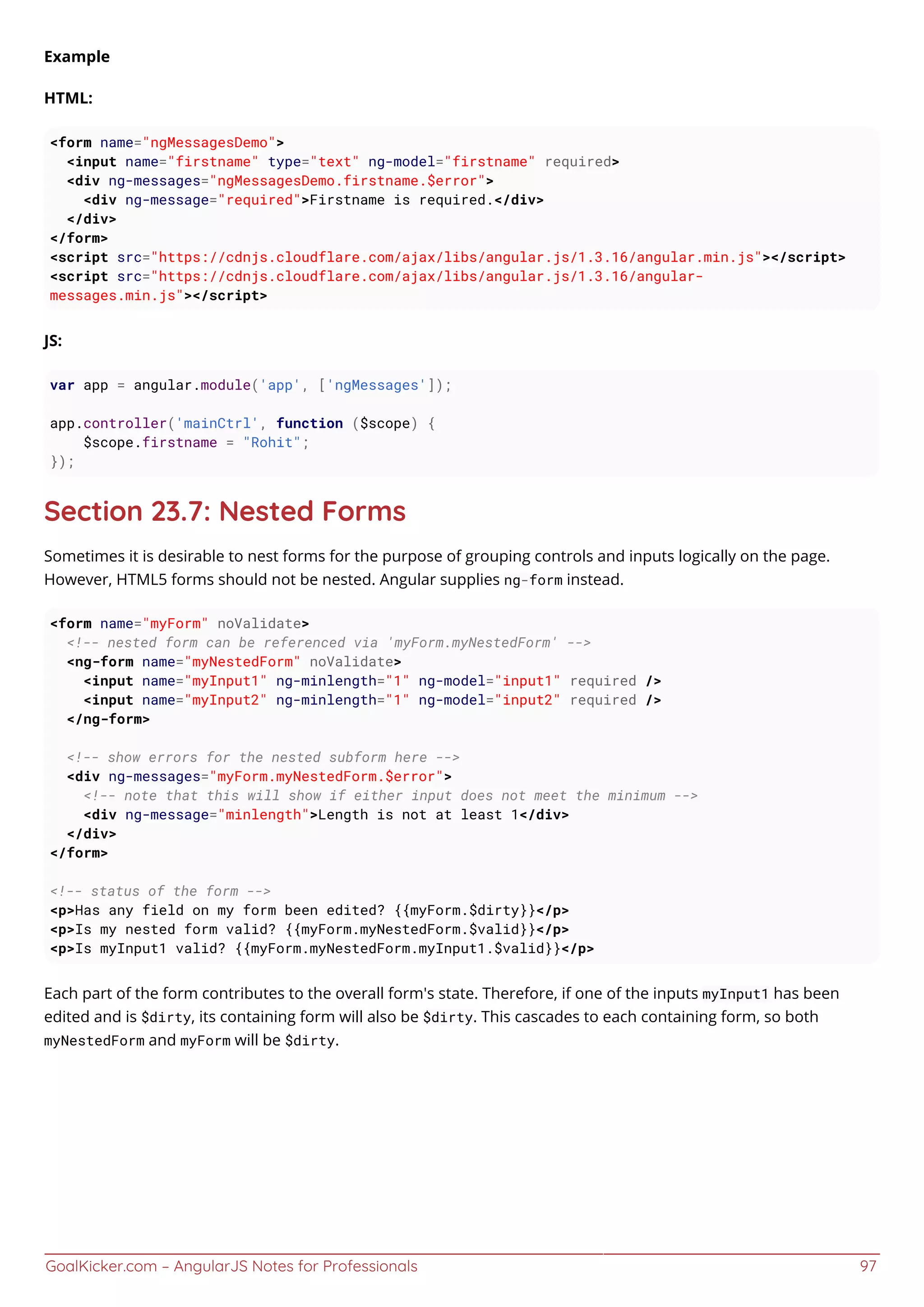 GoalKicker.com – AngularJS Notes for Professionals 97
Example
HTML:
<form name="ngMessagesDemo">
<input name="firstname" type="text" ng-model="firstname" required>
<div ng-messages="ngMessagesDemo.firstname.$error">
<div ng-message="required">Firstname is required.</div>
</div>
</form>
<script src="https://cdnjs.cloudflare.com/ajax/libs/angular.js/1.3.16/angular.min.js"></script>
<script src="https://cdnjs.cloudflare.com/ajax/libs/angular.js/1.3.16/angular-
messages.min.js"></script>
JS:
var app = angular.module('app', ['ngMessages']);
app.controller('mainCtrl', function ($scope) {
$scope.firstname = "Rohit";
});
Section 23.7: Nested Forms
Sometimes it is desirable to nest forms for the purpose of grouping controls and inputs logically on the page.
However, HTML5 forms should not be nested. Angular supplies ng-form instead.
<form name="myForm" noValidate>
<!-- nested form can be referenced via 'myForm.myNestedForm' -->
<ng-form name="myNestedForm" noValidate>
<input name="myInput1" ng-minlength="1" ng-model="input1" required />
<input name="myInput2" ng-minlength="1" ng-model="input2" required />
</ng-form>
<!-- show errors for the nested subform here -->
<div ng-messages="myForm.myNestedForm.$error">
<!-- note that this will show if either input does not meet the minimum -->
<div ng-message="minlength">Length is not at least 1</div>
</div>
</form>
<!-- status of the form -->
<p>Has any field on my form been edited? {{myForm.$dirty}}</p>
<p>Is my nested form valid? {{myForm.myNestedForm.$valid}}</p>
<p>Is myInput1 valid? {{myForm.myNestedForm.myInput1.$valid}}</p>
Each part of the form contributes to the overall form's state. Therefore, if one of the inputs myInput1 has been
edited and is $dirty, its containing form will also be $dirty. This cascades to each containing form, so both
myNestedForm and myForm will be $dirty.
 