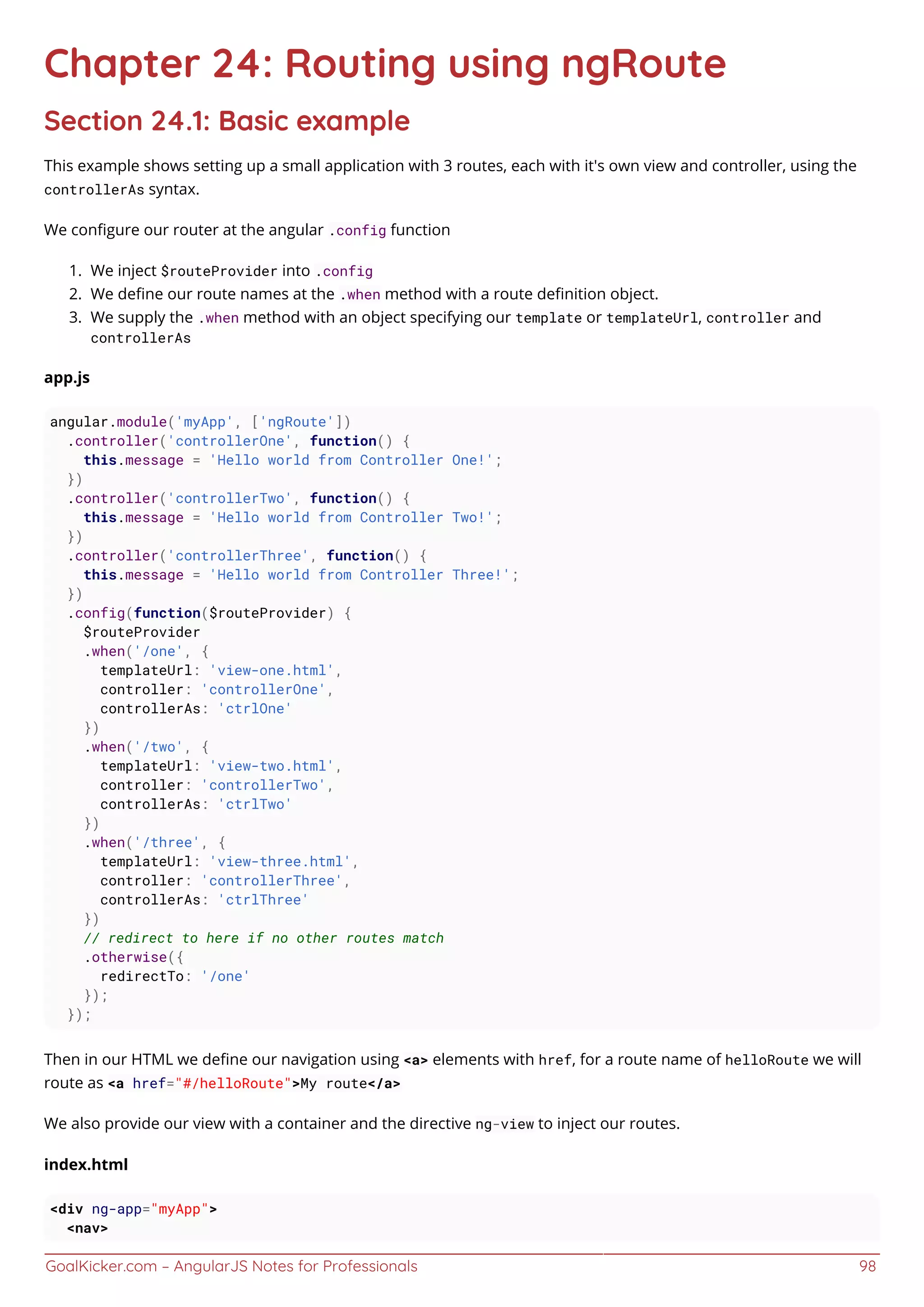 GoalKicker.com – AngularJS Notes for Professionals 98
Chapter 24: Routing using ngRoute
Section 24.1: Basic example
This example shows setting up a small application with 3 routes, each with it's own view and controller, using the
controllerAs syntax.
We conﬁgure our router at the angular .config function
We inject $routeProvider into .config1.
We deﬁne our route names at the .when method with a route deﬁnition object.2.
We supply the .when method with an object specifying our template or templateUrl, controller and3.
controllerAs
app.js
angular.module('myApp', ['ngRoute'])
.controller('controllerOne', function() {
this.message = 'Hello world from Controller One!';
})
.controller('controllerTwo', function() {
this.message = 'Hello world from Controller Two!';
})
.controller('controllerThree', function() {
this.message = 'Hello world from Controller Three!';
})
.config(function($routeProvider) {
$routeProvider
.when('/one', {
templateUrl: 'view-one.html',
controller: 'controllerOne',
controllerAs: 'ctrlOne'
})
.when('/two', {
templateUrl: 'view-two.html',
controller: 'controllerTwo',
controllerAs: 'ctrlTwo'
})
.when('/three', {
templateUrl: 'view-three.html',
controller: 'controllerThree',
controllerAs: 'ctrlThree'
})
// redirect to here if no other routes match
.otherwise({
redirectTo: '/one'
});
});
Then in our HTML we deﬁne our navigation using <a> elements with href, for a route name of helloRoute we will
route as <a href="#/helloRoute">My route</a>
We also provide our view with a container and the directive ng-view to inject our routes.
index.html
<div ng-app="myApp">
<nav>
 