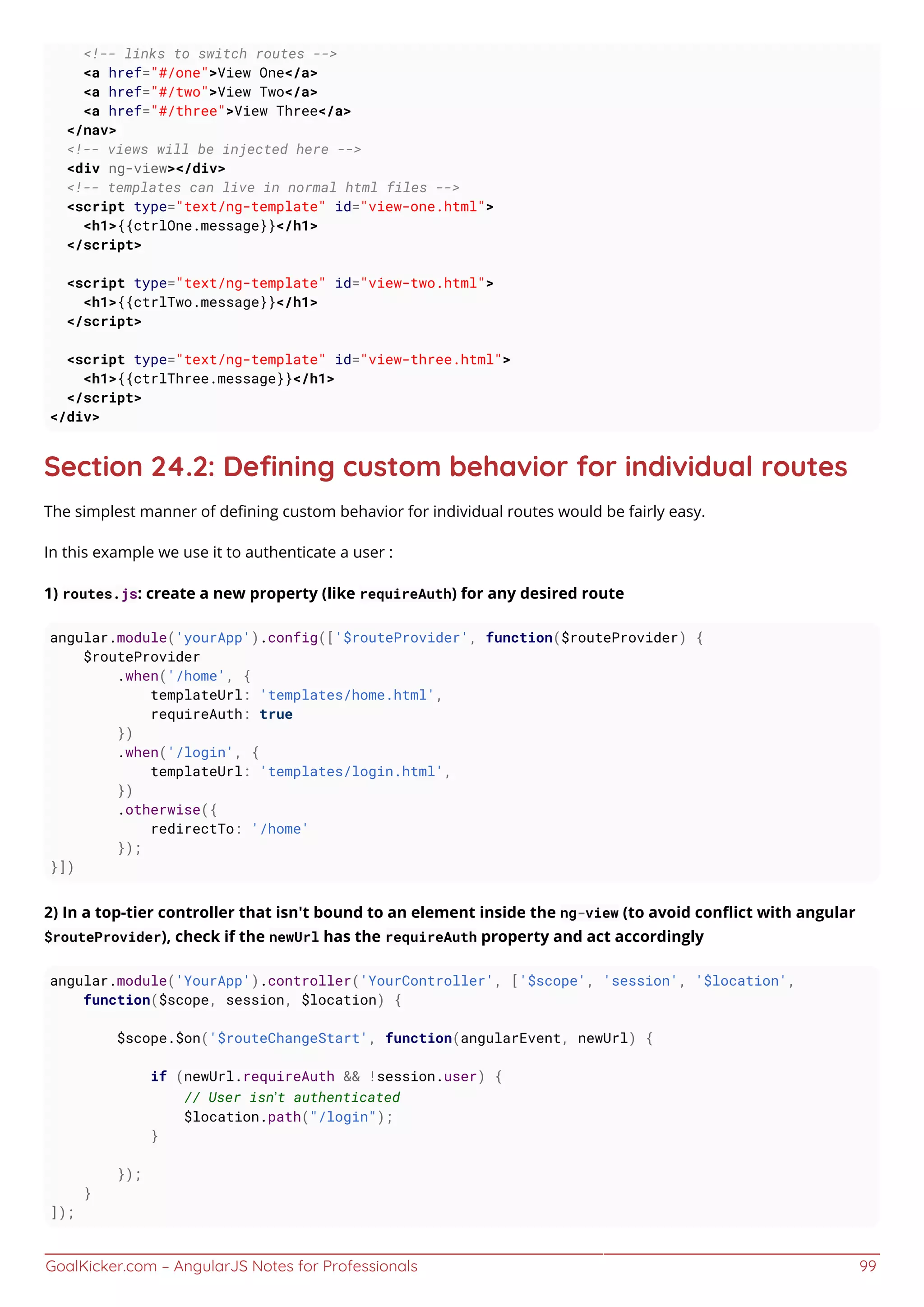 GoalKicker.com – AngularJS Notes for Professionals 99
<!-- links to switch routes -->
<a href="#/one">View One</a>
<a href="#/two">View Two</a>
<a href="#/three">View Three</a>
</nav>
<!-- views will be injected here -->
<div ng-view></div>
<!-- templates can live in normal html files -->
<script type="text/ng-template" id="view-one.html">
<h1>{{ctrlOne.message}}</h1>
</script>
<script type="text/ng-template" id="view-two.html">
<h1>{{ctrlTwo.message}}</h1>
</script>
<script type="text/ng-template" id="view-three.html">
<h1>{{ctrlThree.message}}</h1>
</script>
</div>
Section 24.2: Deﬁning custom behavior for individual routes
The simplest manner of deﬁning custom behavior for individual routes would be fairly easy.
In this example we use it to authenticate a user :
1) routes.js: create a new property (like requireAuth) for any desired route
angular.module('yourApp').config(['$routeProvider', function($routeProvider) {
$routeProvider
.when('/home', {
templateUrl: 'templates/home.html',
requireAuth: true
})
.when('/login', {
templateUrl: 'templates/login.html',
})
.otherwise({
redirectTo: '/home'
});
}])
2) In a top-tier controller that isn't bound to an element inside the ng-view (to avoid conﬂict with angular
$routeProvider), check if the newUrl has the requireAuth property and act accordingly
angular.module('YourApp').controller('YourController', ['$scope', 'session', '$location',
function($scope, session, $location) {
$scope.$on('$routeChangeStart', function(angularEvent, newUrl) {
if (newUrl.requireAuth && !session.user) {
// User isn’t authenticated
$location.path("/login");
}
});
}
]);
 