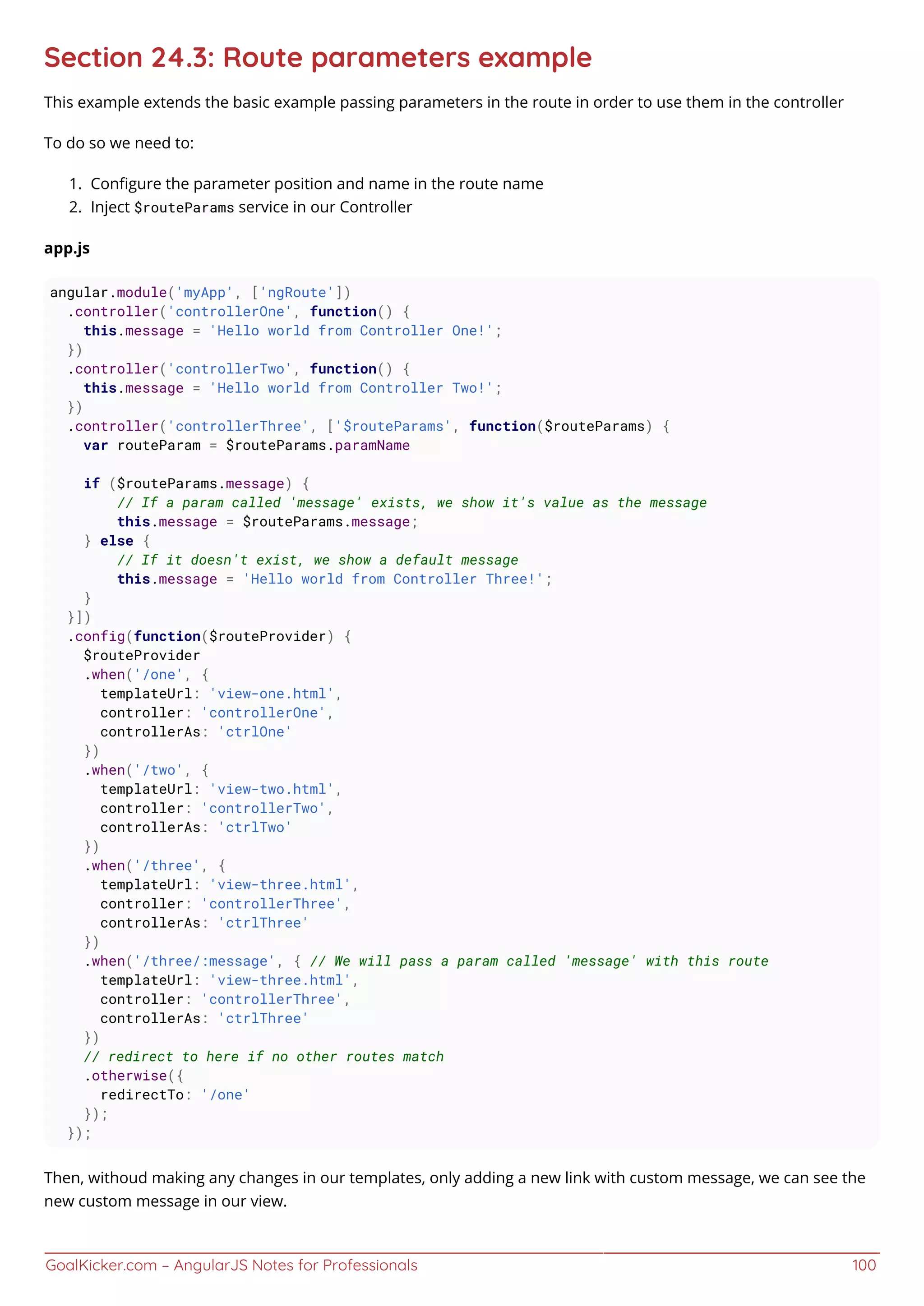 GoalKicker.com – AngularJS Notes for Professionals 100
Section 24.3: Route parameters example
This example extends the basic example passing parameters in the route in order to use them in the controller
To do so we need to:
Conﬁgure the parameter position and name in the route name1.
Inject $routeParams service in our Controller2.
app.js
angular.module('myApp', ['ngRoute'])
.controller('controllerOne', function() {
this.message = 'Hello world from Controller One!';
})
.controller('controllerTwo', function() {
this.message = 'Hello world from Controller Two!';
})
.controller('controllerThree', ['$routeParams', function($routeParams) {
var routeParam = $routeParams.paramName
if ($routeParams.message) {
// If a param called 'message' exists, we show it's value as the message
this.message = $routeParams.message;
} else {
// If it doesn't exist, we show a default message
this.message = 'Hello world from Controller Three!';
}
}])
.config(function($routeProvider) {
$routeProvider
.when('/one', {
templateUrl: 'view-one.html',
controller: 'controllerOne',
controllerAs: 'ctrlOne'
})
.when('/two', {
templateUrl: 'view-two.html',
controller: 'controllerTwo',
controllerAs: 'ctrlTwo'
})
.when('/three', {
templateUrl: 'view-three.html',
controller: 'controllerThree',
controllerAs: 'ctrlThree'
})
.when('/three/:message', { // We will pass a param called 'message' with this route
templateUrl: 'view-three.html',
controller: 'controllerThree',
controllerAs: 'ctrlThree'
})
// redirect to here if no other routes match
.otherwise({
redirectTo: '/one'
});
});
Then, withoud making any changes in our templates, only adding a new link with custom message, we can see the
new custom message in our view.
 